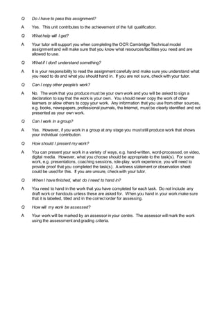 Q Do I have to pass this assignment?
A Yes. This unit contributes to the achievement of the full qualification.
Q What help will I get?
A Your tutor will support you when completing the OCR Cambridge Technical model
assignment and will make sure that you know what resources/facilities you need and are
allowed to use.
Q What if I don’t understand something?
A It is your responsibility to read the assignment carefully and make sure you understand what
you need to do and what you should hand in. If you are not sure, check with your tutor.
Q Can I copy other people’s work?
A No. The work that you produce must be your own work and you will be asked to sign a
declaration to say that the work is your own. You should never copy the work of other
learners or allow others to copy your work. Any information that you use from other sources,
e.g. books, newspapers, professional journals, the Internet, must be clearly identified and not
presented as your own work.
Q Can I work in a group?
A Yes. However, if you work in a group at any stage you must still produce work that shows
your individual contribution.
Q How should I present my work?
A You can present your work in a variety of ways, e.g. hand-written, word-processed, on video,
digital media. However, what you choose should be appropriate to the task(s). For some
work, e.g. presentations, coaching sessions, role-play, work experience, you will need to
provide proof that you completed the task(s). A witness statement or observation sheet
could be used for this. If you are unsure, check with your tutor.
Q When I have finished, what do I need to hand in?
A You need to hand in the work that you have completed for each task. Do not include any
draft work or handouts unless these are asked for. When you hand in your work make sure
that it is labelled, titled and in the correct order for assessing.
Q How will my work be assessed?
A Your work will be marked by an assessor in your centre. The assessor will mark the work
using the assessment and grading criteria.
 