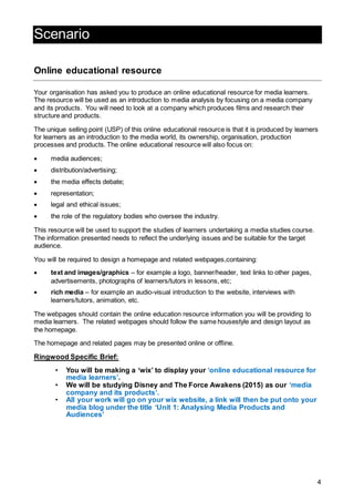4
Scenario
Online educational resource
Your organisation has asked you to produce an online educational resource for media learners.
The resource will be used as an introduction to media analysis by focusing on a media company
and its products. You will need to look at a company which produces films and research their
structure and products.
The unique selling point (USP) of this online educational resource is that it is produced by learners
for learners as an introduction to the media world, its ownership, organisation, production
processes and products. The online educational resource will also focus on:
 media audiences;
 distribution/advertising;
 the media effects debate;
 representation;
 legal and ethical issues;
 the role of the regulatory bodies who oversee the industry.
This resource will be used to support the studies of learners undertaking a media studies course.
The information presented needs to reflect the underlying issues and be suitable for the target
audience.
You will be required to design a homepage and related webpages,containing:
 text and images/graphics – for example a logo, banner/header, text links to other pages,
advertisements, photographs of learners/tutors in lessons, etc;
 rich media – for example an audio-visual introduction to the website, interviews with
learners/tutors, animation, etc.
The webpages should contain the online education resource information you will be providing to
media learners. The related webpages should follow the same housestyle and design layout as
the homepage.
The homepage and related pages may be presented online or offline.
Ringwood Specific Brief:
• You will be making a ‘wix’ to display your ‘online educational resource for
media learners’.
• We will be studying Disney and The Force Awakens (2015) as our ‘media
company and its products’.
• All your work will go on your wix website, a link will then be put onto your
media blog under the title ‘Unit 1: Analysing Media Products and
Audiences’
 