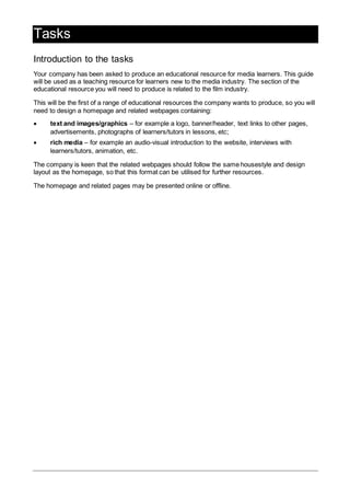 Tasks
Introduction to the tasks
Your company has been asked to produce an educational resource for media learners. This guide
will be used as a teaching resource for learners new to the media industry. The section of the
educational resource you will need to produce is related to the film industry.
This will be the first of a range of educational resources the company wants to produce, so you will
need to design a homepage and related webpages containing:
 text and images/graphics – for example a logo, banner/header, text links to other pages,
advertisements, photographs of learners/tutors in lessons, etc;
 rich media – for example an audio-visual introduction to the website, interviews with
learners/tutors, animation, etc.
The company is keen that the related webpages should follow the same housestyle and design
layout as the homepage, so that this format can be utilised for further resources.
The homepage and related pages may be presented online or offline.
 
