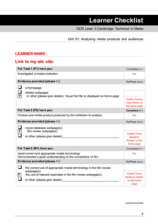 8
Learner Checklist
OCR Level 3 Cambridge Technical in Media
Unit 01: Analysing media products and audiences
LEARNER NAME:
Link to my wix site:
For Task 1 (P1) have you: Completed ()
Investigated a media institution Yes
Evidence provided (please ): Ref/Page no(s)
 a homepage
 related webpages
Y or other (please give details): Visual fact file to displayed on home page
Called ‘Disney
Case Study’ on
the home page
For Task 2 (P2) have you: Completed ()
Chosen one media product produced by the institution to analyse Yes
Evidence provided (please ): Ref/Page no(s)
 movie database webpage(s)
Y film review webpage(s)
 or other (please give details) ___________________________________
Called ‘Force
Awakens
Review’ on the
home page
For Task 2 (M1) have you: Completed ()
Used correct and appropriate media terminology
Demonstrated a good understanding of the conventions of film
Yes
Evidence provided (please ): Ref/Page no(s)
 the correct use of appropriate media terminology in the film review
webpage(s)
Y the use of relevant examples in the film review webpage(s)
 or other (please give details) ___________________________________
Called ‘Force
Awakens review’
on the home
page
continued overleaf
 