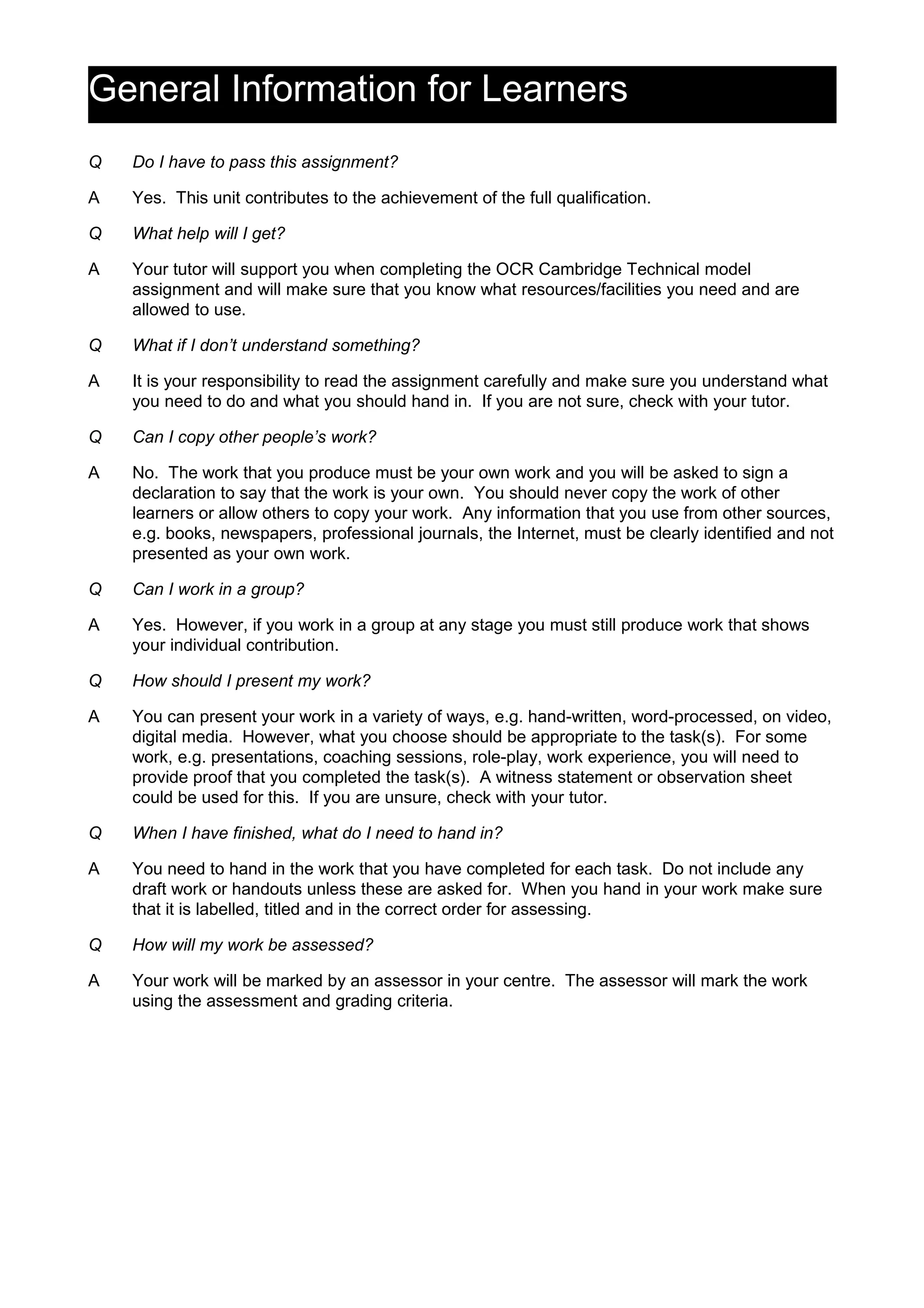 General Information for Learners
Q Do I have to pass this assignment?
A Yes. This unit contributes to the achievement of the full qualification.
Q What help will I get?
A Your tutor will support you when completing the OCR Cambridge Technical model
assignment and will make sure that you know what resources/facilities you need and are
allowed to use.
Q What if I don’t understand something?
A It is your responsibility to read the assignment carefully and make sure you understand what
you need to do and what you should hand in. If you are not sure, check with your tutor.
Q Can I copy other people’s work?
A No. The work that you produce must be your own work and you will be asked to sign a
declaration to say that the work is your own. You should never copy the work of other
learners or allow others to copy your work. Any information that you use from other sources,
e.g. books, newspapers, professional journals, the Internet, must be clearly identified and not
presented as your own work.
Q Can I work in a group?
A Yes. However, if you work in a group at any stage you must still produce work that shows
your individual contribution.
Q How should I present my work?
A You can present your work in a variety of ways, e.g. hand-written, word-processed, on video,
digital media. However, what you choose should be appropriate to the task(s). For some
work, e.g. presentations, coaching sessions, role-play, work experience, you will need to
provide proof that you completed the task(s). A witness statement or observation sheet
could be used for this. If you are unsure, check with your tutor.
Q When I have finished, what do I need to hand in?
A You need to hand in the work that you have completed for each task. Do not include any
draft work or handouts unless these are asked for. When you hand in your work make sure
that it is labelled, titled and in the correct order for assessing.
Q How will my work be assessed?
A Your work will be marked by an assessor in your centre. The assessor will mark the work
using the assessment and grading criteria.
 