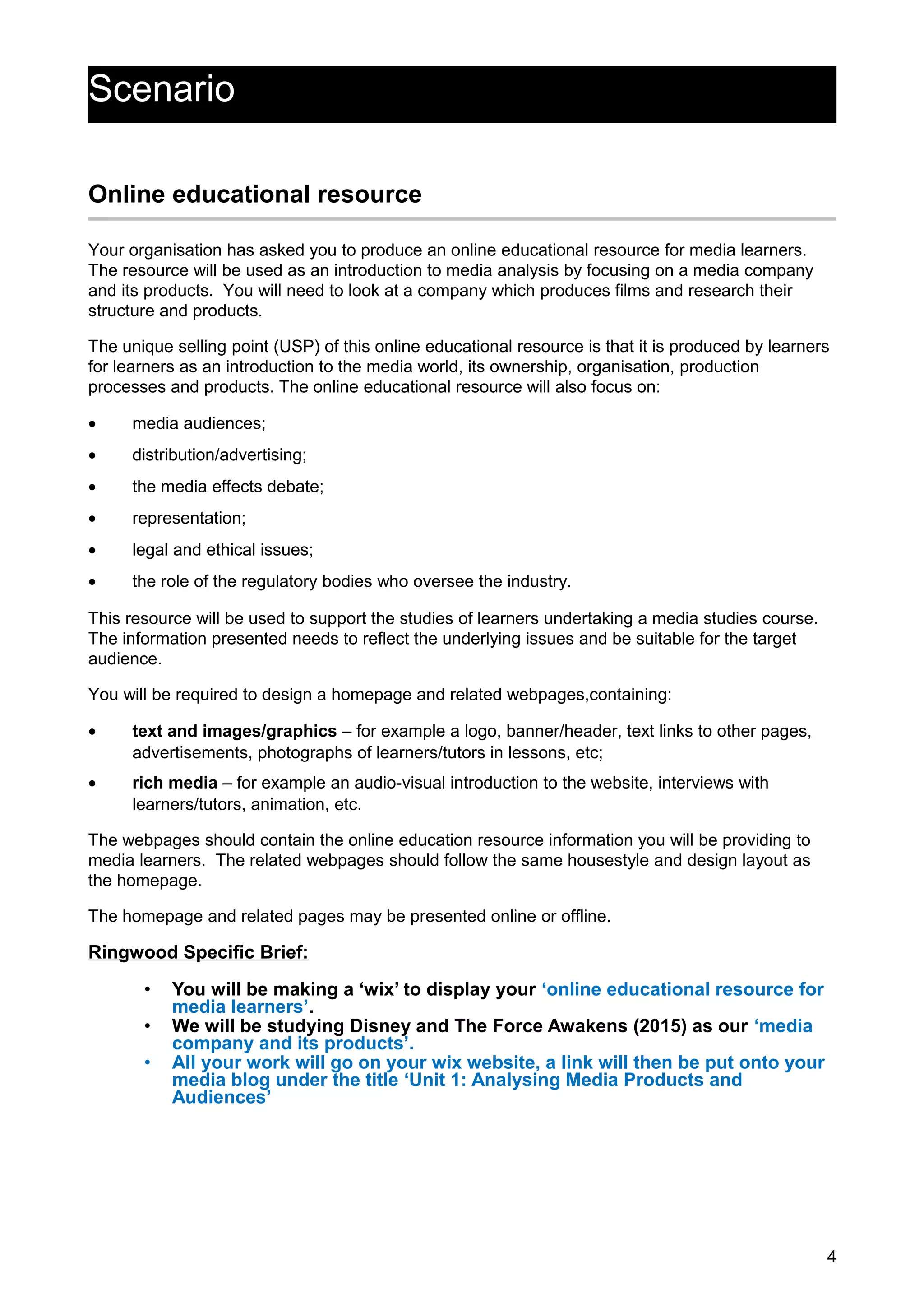 Scenario
Online educational resource
Your organisation has asked you to produce an online educational resource for media learners.
The resource will be used as an introduction to media analysis by focusing on a media company
and its products. You will need to look at a company which produces films and research their
structure and products.
The unique selling point (USP) of this online educational resource is that it is produced by learners
for learners as an introduction to the media world, its ownership, organisation, production
processes and products. The online educational resource will also focus on:
• media audiences;
• distribution/advertising;
• the media effects debate;
• representation;
• legal and ethical issues;
• the role of the regulatory bodies who oversee the industry.
This resource will be used to support the studies of learners undertaking a media studies course.
The information presented needs to reflect the underlying issues and be suitable for the target
audience.
You will be required to design a homepage and related webpages,containing:
• text and images/graphics – for example a logo, banner/header, text links to other pages,
advertisements, photographs of learners/tutors in lessons, etc;
• rich media – for example an audio-visual introduction to the website, interviews with
learners/tutors, animation, etc.
The webpages should contain the online education resource information you will be providing to
media learners. The related webpages should follow the same housestyle and design layout as
the homepage.
The homepage and related pages may be presented online or offline.
Ringwood Specific Brief:
• You will be making a ‘wix’ to display your ‘online educational resource for
media learners’.
• We will be studying Disney and The Force Awakens (2015) as our ‘media
company and its products’.
• All your work will go on your wix website, a link will then be put onto your
media blog under the title ‘Unit 1: Analysing Media Products and
Audiences’
4
 