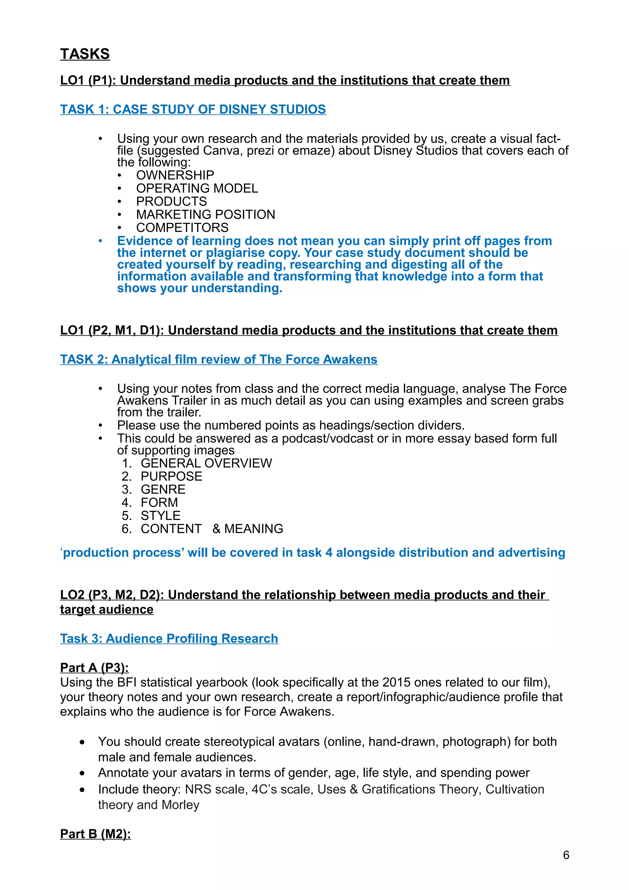 TASKS
LO1 (P1): Understand media products and the institutions that create them
TASK 1: CASE STUDY OF DISNEY STUDIOS
• Using your own research and the materials provided by us, create a visual fact-
file (suggested Canva, prezi or emaze) about Disney Studios that covers each of
the following:
• OWNERSHIP
• OPERATING MODEL
• PRODUCTS
• MARKETING POSITION
• COMPETITORS
• Evidence of learning does not mean you can simply print off pages from
the internet or plagiarise copy. Your case study document should be
created yourself by reading, researching and digesting all of the
information available and transforming that knowledge into a form that
shows your understanding.
LO1 (P2, M1, D1): Understand media products and the institutions that create them
TASK 2: Analytical film review of The Force Awakens
• Using your notes from class and the correct media language, analyse The Force
Awakens Trailer in as much detail as you can using examples and screen grabs
from the trailer.
• Please use the numbered points as headings/section dividers.
• This could be answered as a podcast/vodcast or in more essay based form full
of supporting images
1. GENERAL OVERVIEW
2. PURPOSE
3. GENRE
4. FORM
5. STYLE
6. CONTENT & MEANING
‘production process’ will be covered in task 4 alongside distribution and advertising
LO2 (P3, M2, D2): Understand the relationship between media products and their
target audience
Task 3: Audience Profiling Research
Part A (P3):
Using the BFI statistical yearbook (look specifically at the 2015 ones related to our film),
your theory notes and your own research, create a report/infographic/audience profile that
explains who the audience is for Force Awakens.
• You should create stereotypical avatars (online, hand-drawn, photograph) for both
male and female audiences.
• Annotate your avatars in terms of gender, age, life style, and spending power
• Include theory: NRS scale, 4C’s scale, Uses & Gratifications Theory, Cultivation
theory and Morley
Part B (M2):
6
 