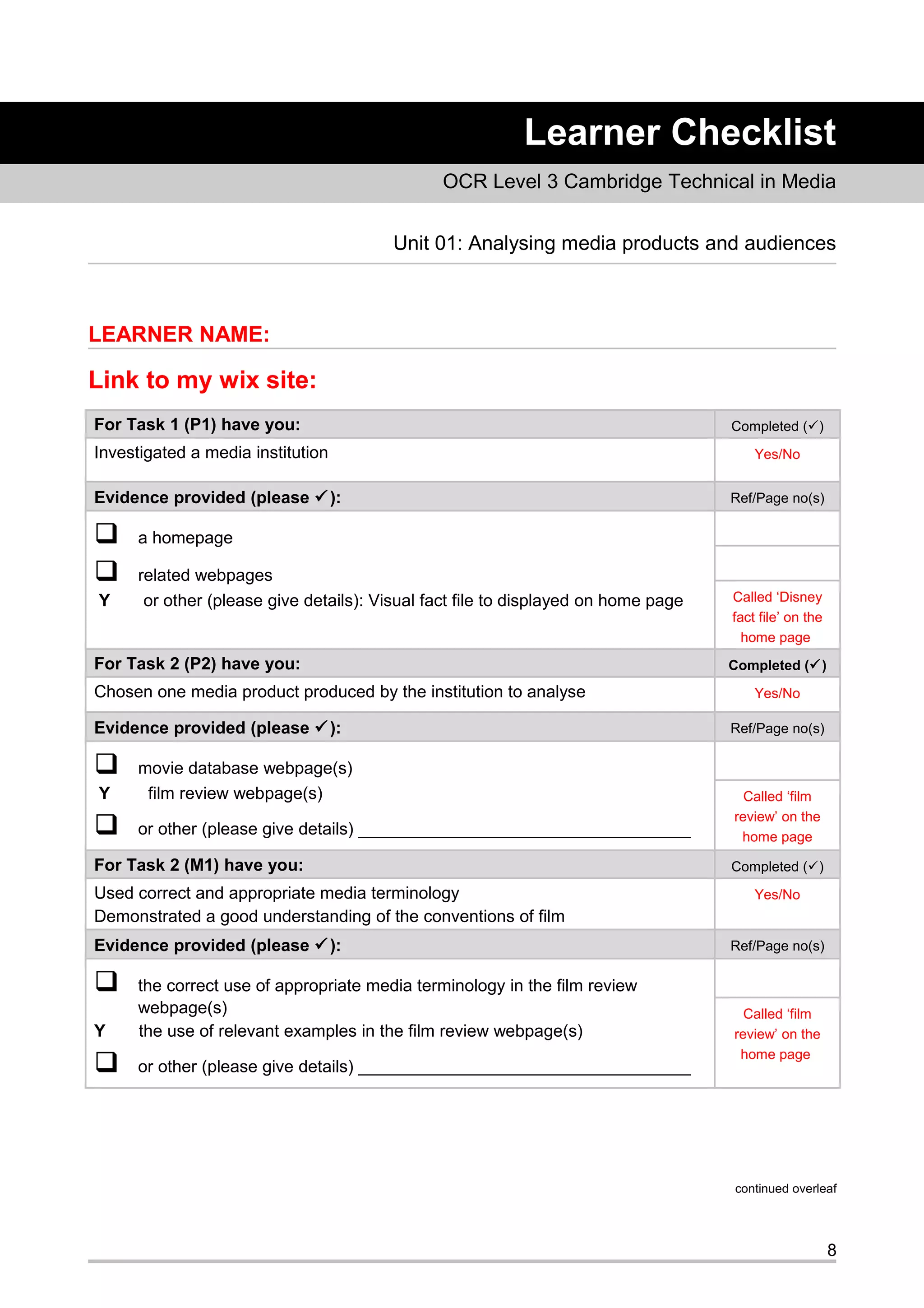 Learner Checklist
OCR Level 3 Cambridge Technical in Media
Unit 01: Analysing media products and audiences
LEARNER NAME:
Link to my wix site:
For Task 1 (P1) have you: Completed ()
Investigated a media institution Yes/No
Evidence provided (please ): Ref/Page no(s)
 a homepage
 related webpages
Y or other (please give details): Visual fact file to displayed on home page Called ‘Disney
fact file’ on the
home page
For Task 2 (P2) have you: Completed ()
Chosen one media product produced by the institution to analyse Yes/No
Evidence provided (please ): Ref/Page no(s)
 movie database webpage(s)
Y film review webpage(s)
 or other (please give details) ___________________________________
Called ‘film
review’ on the
home page
For Task 2 (M1) have you: Completed ()
Used correct and appropriate media terminology
Demonstrated a good understanding of the conventions of film
Yes/No
Evidence provided (please ): Ref/Page no(s)
 the correct use of appropriate media terminology in the film review
webpage(s)
Y the use of relevant examples in the film review webpage(s)
 or other (please give details) ___________________________________
Called ‘film
review’ on the
home page
continued overleaf
8
 