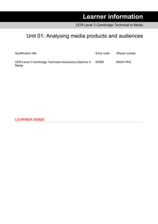 Learner information
OCR Level 3 Cambridge Technical in Media
Unit 01: Analysing media products and audiences
Qualification title Entry code Ofqual number
OCR Level 3 Cambridge Technical Introductory Diploma in
Media
05389 600/6176/5
LEARNER NAME:
 