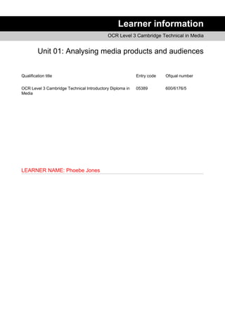 Learner information
OCR Level 3 Cambridge Technical in Media
Unit 01: Analysing media products and audiences
Qualification title Entry code Ofqual number
OCR Level 3 Cambridge Technical Introductory Diploma in
Media
05389 600/6176/5
LEARNER NAME: Phoebe Jones
 
