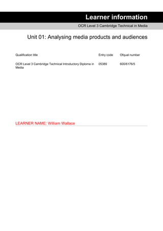 Learner information
OCR Level 3 Cambridge Technical in Media
Unit 01: Analysing media products and audiences
Qualification title Entry code Ofqual number
OCR Level 3 Cambridge Technical Introductory Diploma in
Media
05389 600/6176/5
LEARNER NAME: William Wallace
 