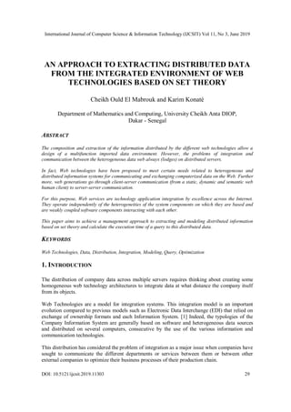 International Journal of Computer Science & Information Technology (IJCSIT) Vol 11, No 3, June 2019
DOI: 10.5121/ijcsit.2019.11303 29
AN APPROACH TO EXTRACTING DISTRIBUTED DATA
FROM THE INTEGRATED ENVIRONMENT OF WEB
TECHNOLOGIES BASED ON SET THEORY
Cheikh Ould El Mabrouk and Karim Konaté
Department of Mathematics and Computing, University Cheikh Anta DIOP,
Dakar - Senegal
ABSTRACT
The composition and extraction of the information distributed by the different web technologies allow a
design of a multifunction imported data environment. However, the problems of integration and
communication between the heterogeneous data web always (lodges) on distributed servers.
In fact, Web technologies have been proposed to meet certain needs related to heterogeneous and
distributed information systems for communicating and exchanging computerized data on the Web. Further
more, web generations go through client-server communication (from a static, dynamic and semantic web
human client) to server-server communication.
For this purpose, Web services are technology application integration by excellence across the Internet.
They operate independently of the heterogeneities of the system components on which they are based and
are weakly coupled software components interacting with each other.
This paper aims to achieve a management approach to extracting and modeling distributed information
based on set theory and calculate the execution time of a query to this distributed data.
KEYWORDS
Web Technologies, Data, Distribution, Integration, Modeling, Query, Optimization
1. INTRODUCTION
The distribution of company data across multiple servers requires thinking about creating some
homogeneous web technology architectures to integrate data at what distance the company itself
from its objects.
Web Technologies are a model for integration systems. This integration model is an important
evolution compared to previous models such as Electronic Data Interchange (EDI) that relied on
exchange of ownership formats and each Information System. [1] Indeed, the typologies of the
Company Information System are generally based on software and heterogeneous data sources
and distributed on several computers, consecutive by the use of the various information and
communication technologies.
This distribution has considered the problem of integration as a major issue when companies have
sought to communicate the different departments or services between them or between other
external companies to optimize their business processes of their production chain.
 