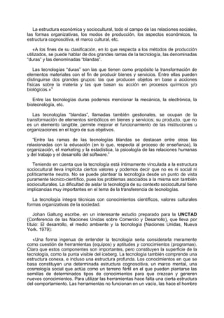 La estructura económica y sociocultural, todo el campo de las relaciones sociales,
las formas organizativas, los modos de producción, los aspectos económicos, la
estructura cognoscitiva, el marco cultural, etc.
«A los fines de su clasificación, en lo que respecta a los métodos de producción
utilizados, se puede hablar de dos grandes ramas de la tecnología, las denominadas
“duras” y las denominadas “blandas”.
Las tecnologías “duras” son las que tienen como propósito la transformación de
elementos materiales con el fin de producir bienes y servicios. Entre ellas pueden
distinguirse dos grandes grupos: las que producen objetos en base a acciones
físicas sobre la materia y las que basan su acción en procesos químicos y/o
biológicos.»3
Entre las tecnologías duras podemos mencionar la mecánica, la electrónica, la
biotecnología, etc.
Las tecnologías “blandas”, llamadas también gestionales, se ocupan de la
transformación de elementos simbólicos en bienes y servicios; su producto, que no
es un elemento tangible, permite mejorar el funcionamiento de las instituciones u
organizaciones en el logro de sus objetivos.
“Entre las ramas de las tecnologías blandas se destacan entre otras las
relacionadas con la educación (en lo que. respecta al proceso de enseñanza), la
organización, el marketing y la estadística, la psicología de las relaciones humanas
y del trabajo y el desarrollo del software.”
Teniendo en cuenta que la tecnología está íntimamente vinculada a la estructura
sociocultural lleva implícita ciertos valores y podemos decir que no es ni social ni
políticamente neutra. No se puede plantear la tecnología desde un punto de vista
puramente técnico-científico, pues los problemas asociados a la misma son también
socioculturales. La dificultad de aislar la tecnología de su contexto sociocultural tiene
implicancias muy importantes en el tema de la transferencia de tecnologías.
La tecnología integra técnicas con conocimientos científicos, valores culturales
formas organizativas de la sociedad.
Johan Galtung escribe, en un interesante estudio preparado para la UNCTAD
(Conferencia de las Naciones Unidas sobre Comercio y Desarrollo), que lleva por
título: El desarrollo, el medio ambiente y la tecnología (Naciones Unidas, Nueva
York. 1979):
«Una forma ingenua de entender la tecnología seria considerarla meramente
como cuestión de herramientas (equipos) y aptitudes y conocimientos (programas).
Claro que estos componentes son importantes, pero constituyen la superficie de la
tecnología, como la punta visible del iceberg. La tecnología también comprende una
estructura conexa, e incluso una estructura profunda. Los conocimientos en que se
basa constituyen una determinada estructura cognoscitiva, un marco mental, una
cosmología social que actúa como un terreno fértil en el que pueden plantarse las
semillas de determinados tipos de conocimientos para que crezcan y generen
nuevos conocimientos. Para utilizar las herramientas hace falta una cierta estructura
del comportamiento. Las herramientas no funcionan en un vacío, las hace el hombre
 