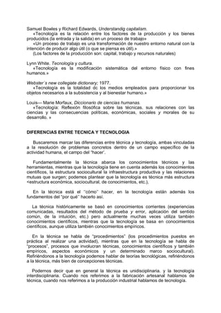Samuel Bowles y Richard Edwards, Understandig capitalism.
«Tecnología es la relación entre los factores de la producción y los bienes
producidos (la entrada y la salida) en un proceso de trabajo»
«Un proceso de trabajo es una transformación de nuestro entorno natural con la
intención de producir algo útil (o que se piensa es útil).»
(Los factores de la producción son: capital, trabajo y recursos naturales)
Lynn White. Tecnología y cultura.
«Tecnología es la modificación sistemática del entorno físico con fines
humanos.»
Webster´s new collegiate dictionary; 1977.
«Tecnología es la totalidad dc los medios empleados para proporcionar los
objetos necesarios a la subsistencia y al bienestar humano.»
Louis— Marie Morfaux, Diccionario de ciencias humanas.
«Tecnología: Reflexión filosófica sobre las técnicas. sus relaciones con las
ciencias y las consecuencias políticas, económicas, sociales y morales de su
desarrollo. »
DIFERENCIAS ENTRE TECNICA Y TECNOLOGIA
Buscaremos marcar las diferencias entre técnica y tecnología, ambas vinculadas
a la resolución de problemas concretos dentro de un campo específico de la
actividad humana, el campo del “hacer’.
Fundamentalmente la técnica abarca los conocimientos técnicos y las
herramientas, mientras que la tecnología tiene en cuenta además los conocimientos
científicos, la estructura sociocultural la infraestructura productiva y las relaciones
mutuas que surgen; podemos plantear que la tecnología es técnica más estructura
<estructura económica, sociocultural, de conocimientos, etc.),
En la técnica está el ‘‘cómo’’ hacer, en la tecnología están además los
fundamentos del “por qué’’ hacerlo así.
La técnica históricamente se basó en conocimientos corrientes (experiencias
comunicadas, resultados del método de prueba y error, aplicación del sentido
común, de la intuición, etc.) pero actualmente muchas veces utiliza también
conocimientos científicos, mientras que la tecnología se basa en conocimientos
científicos, aunque utiliza también conocimientos empíricos.
En la técnica se habla de “procedimientos” (los procedimientos puestos en
práctica al realizar una actividad), mientras que en la tecnología se habla de
“procesos”, procesos que involucran técnicas, conocimientos científicos y también
empíricos, aspectos económicos y un determinado marco sociocultural).
Refiriéndonos a la tecnología podemos hablar de teorías tecnológicas, refiriéndonos
a la técnica, más bien de concepciones técnicas.
Podernos decir que en general la técnica es unidisciplinaria. y la tecnología
interdisciplinaria. Cuando nos referimos a la fabricación artesanal hablamos de
técnica, cuando nos referimos a la producción industrial hablamos de tecnología.
 