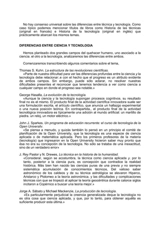 No hay consenso universal sobre las diferencias entre técnica y tecnología. Como
caso típico podemos mencionar títulos de libros como Historia de las técnicas
(original en francés) e Historia de la tecnología (original en inglés) que
prácticamente abarcan los mismos temas.
DIFERENCIAS ENTRE CIENCIA Y TECNOLOGIA
Hemos planteado dos grandes campos del quehacer humano, uno asociado a la
ciencia. el otro a la tecnología, analizaremos las diferencias entre ambos.
Comenzaremos transcribiendo algunos comentarios sobre el tema,
Thomas S. Kuhn. La estructura de las revoluciones científicas.
«Parte de nuestra dificultad para ver las diferencias profundas entre la ciencia y la
tecnología debe relacionar:.e con el hecho que el progreso es un atributo evidente
de ambos campos. Sin embargo, puede sólo aclarar, no resolver nuestras
dificultades presentes el reconocer que tenemos tendencia a ver como ciencia a
cualquier campo en donde el progreso sea notable.»
George Hasalla, La evolución de la tecnología.
«Aunque la ciencia y la tecnología supongan procesos cognitivos. su resultado
final no es el mismo. El producto final de la actividad científica innovadora suele ser
una formulación escrita, el artículo científico, que anuncia un hallazgo experimental
o una nueva posición teórica. En contrapartida., el producto final de la actividad
tecnológica innovadora es típicamente una adición al mundo artificial: un martillo de
piedra. un reloj, un motor eléctrico.»
John J. Sparkes. Un programa de educación recurrente: el curso de tecnología de la
Open Universitv.
«Se piensa a menudo, y quizás también lo pensó en un principio el comité de
planificación de la Open University, que la tecnología es una especie de ciencia
aplicada o de matemática aplicada. Pero los primeros profesores de la materia
(tecnología) que ingresaron en la Open University hicieron saber muy pronto que
ésa no era su concepción de la tecnología. No sólo se trataba de una inexactitud,
sino de un verdadero error»
J. Rey Pastor y N. Drewes, Lo técnica en la historia de la humanidad.
«Considerar, según se acostumbra, la técnica como ciencia aplicada y. por lo
tanto, posterior a la ciencia pura, es concepción que contradice la realidad
histórica. Más bien han nacido las ciencias puras de una previa y no siempre
sistemática acumulación de conocimientos técnicos, Del valioso saber
astronómico de los caldeos y de su técnica astrológica se elevaron Hiparco,
Aristarco y Ptolomeo a la teoría astronómica. y las dificultades y complicaciones
técnicas con que se tropezó al aplicar la teoría geocéntrica durante catorce siglos
incitaron a Copérnico a buscar una teoría mejor.»
Jorge A. Sábato y Michael Mackenzie, La producción de tecnología.
«Es particularmente perjudicial la creencia generalizada deque la tecnología no
es otra cosa que ciencia aplicada, y que, por lo tanto, para obtener aquélla es
suficiente producir esta última.»
 