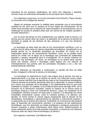 naturaleza de los procesos metalúrgicos, así como hizo máquinas y aparatos,
muchas veces sin profundizar demasiado en los principios de la mecánica.
Con referencia a este tema, en el Libro de André-Yves Portnoff y Thierry Gaudin.
La revolución de la inteligencia, leemos:
«Basta sin embargo examinar la realidad para comprobar que el conocimiento
científico es útil, pero que no siempre es el que origina las innovaciones. Se ha
vuelto trivial recordar que la máquina de vapor precedió a la termodinámica, que la
metalurgia fue puesta en práctica antes que una ciencia de los metales ayudara a
concebir aleaciones,»
Con el correr del tiempo se fine estableciendo una relación entre la ciencia y la
técnica que fue siendo cada vez mayor y la aplicación de la ciencia a la técnica ha
permitido el pasaje de las técnicas de tipo artesanal a lo que hoy llamamos
‘tecnología”.
La tecnología se basa cada día más en los conocimientos científicos y por su
parte la ciencia utiliza cada vez más los desarrollos tecnológicos. Actualmente no es
posible pensar en un desarrollo tecnológico de avanzada, sin contar con el
inapreciable aporte de los conocimientos científicos, como no es posible hacer
ciencia sin contar con el apoyo de la tecnología que suministra los sofisticados
aparatos y equipos necesarios para la investigación. En el mundo moderno sin
ciencia no hay tecnología, así como, sin tecnología no se podría hacer ciencia.
Estos dos campos, ciencia y tecnología, están ligados por una relación de
interdependencia muy grande, pero las actividades vinculadas a uno u otro son
substancialmente diferentes.
Como referencia se transcribe a continuación un párrafo del libro de Elide
Gortari, Indagación crítica de la ciencia y la tecnología.
«La tecnología no solamente es mucho más antigua que la ciencia, sino que su
desenvolvimiento a lo largo de la historia ha tenido una influencia mucho mayor
sobre el avance científico que la ejercida por éste en las Innovaciones tecnológicas.
Todavía durante los primeros doscientos años de su desarrollo, la ciencia moderna
tuvo mucho que aprender de la tecnología y fue relativamente poco lo que pudo
enseñarle en cambio. En realidad, no fue hasta el último tercio del siglo XVIII, con la
iniciación de la Revolución Industrial, cuando el impacto de la ciencia sobre la
tecnología empezó a tener tina importancia decisiva. Luego, los resultados de la
investigación científica sirvieron de base para a creación y el desarrollo de ramas
industriales enteramente nuevas, como la industria química y la eléctrica, por
ejemplo. Al mismo tiempo la ciencia seguía progresando bajo el impulso de las
necesidades: tecnológicas y aprovechando los aparatos e instrumentos puestos a
su disposición por el avance de la técnica. Finalmente, en el transcurso del presente
siglo, el desarrollo del conocimiento científico y el progreso de las realizaciones
tecnológicas. que han alcanzado ya niveles prodigiosos y prosiguen avanzando de
manera incesante a pasos astronómicos tanto literal como metafóricamente se
vienen realizando dentro de la más estrecha vinculación y a través de una influencia
recíproca cada vez mayor entre la tecnología y la ciencia.»
Con respecto a este tema, Carl Mitcham dice:
 