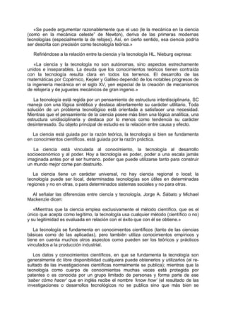 «Se puede argumentar razonablemente que el uso (le la mecánica en la ciencia
(como en la mecánica celeste” de Newton), deriva de las primeras modernas
tecnologías (especialmente la de relojes). Así, en cierto sentido, esa ciencia podría
ser descrita con precisión como tecnología teórica.»
Refiriéndose a la relación entre la ciencia y la tecnología HL. Nieburg expresa:
«La ciencia y la tecnología no son autónomas, sino aspectos estrechamente
unidos e inseparables. La deuda que los conocimientos teóricos tienen contraída
con la tecnología resulta clara en todos los terrenos. El desarrollo de las
matemáticas por Copérnico, Kepler y Galileo dependió de los notables progresos de
la ingeniería mecánica en el siglo XV, yen especial de la creación de mecanismos
de relojería y de juguetes mecánicos de gran ingenio.»
La tecnología está regida por un pensamiento de estructura interdisciplinaria. SC
maneja con una lógica sintética y destaca abiertamente su carácter utilitario, Toda
solución de un problema tecnológico está orientada a satisfacer una necesidad.
Mientras que el pensamiento de la ciencia posee más bien una lógica analítica, una
estructura unidisciplinaria y destaca por lo menos como tendencia su carácter
desinteresado. Su objeto principal de estudio es la relación entre causa y efecto.
La ciencia está guiada por la razón teórica, la tecnología si bien se fundamenta
en conocimientos científicos, está guiada por la razón práctica.
La ciencia está vinculada al conocimiento, la tecnología al desarrollo
socioeconómico y al poder. Hoy a tecnología es poder, poder a una escala jamás
imaginada antes por el ser humano. poder que puede utilizarse tanto para construir
un mundo mejor come pan destruirlo.
La ciencia tiene un carácter universal, no hay ciencia regional o local; la
tecnología puede ser local, determinadas tecnologías son útiles en determinadas
regiones y no en otras, o para determinados sistemas sociales y no para otros.
Al señalar las diferencias entre ciencia y tecnología, Jorge A. Sábato y Michael
Mackenzie dicen:
«Mientras que la ciencia emplea exclusivamente el método científico, que es el
único que acepta como legítimo, la tecnología usa cualquier método (científico o no)
y su legitimidad es evaluada en relación con el éxito que con él se obtiene.»
La tecnología se fundamenta en conocimientos científicos (tanto de las ciencias
básicas como de las aplicadas), pero también utiliza conocimientos empíricos y
tiene en cuenta muchos otros aspectos como pueden ser los teóricos y prácticos
vinculados a la producción industrial.
Los datos y conocimientos científicos, en que se fundamenta la tecnología son
generalmente dc libre disponibilidad cualquiera puede obtenerlos y utilizarlos (el re-
sultado de las investigaciones científicas normalmente se publica); mientras que la
tecnología como cuerpo de conocimientos muchas veces está protegida por
patentes o es conocida por un grupo limitado de personas y forma parte de ese
‘saber cómo hacer’ que en inglés recibe el nombre ‘know how’ (el resultado de las
investigaciones o desarrollos tecnológicos no se publica sino que más bien se
 