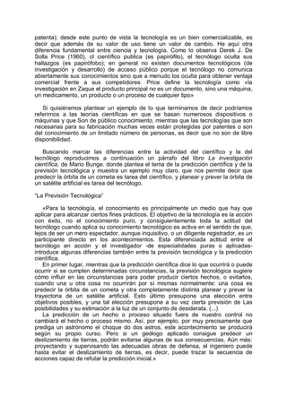 patenta); desde este punto de vista la tecnología es un bien comercializable, es
decir que además de su valor de uso tiene un valor de cambio. He aquí otra
diferencia fundamental entre ciencia y tecnología. Como lo observa Derek J. De
Solla Price (1960), cl científico publica (es papirófilo), el tecnólogo oculta sus
hallazgos (es papirófobo); en general no existen documentos tecnológicos (de
investigación y desarrollo) de acceso público porque el tecnólogo no comunica
abiertamente sus conocimientos sino que a menudo los oculta para obtener ventaja
comercial frente a sus competidores. Price define la tecnología como «la
investigación en Zaque el producto principal no es un documento, sino una máquina,
un medicamento, un producto o un proceso de cualquier tipo»
Si quisiéramos plantear un ejemplo de lo que terminamos de decir podríamos
referirnos a las teorías científicas en que se basan numerosos dispositivos o
máquinas y que Son de público conocimiento, mientras que las tecnologías que son
necesarias para su fabricación muchas veces están protegidas por patentes o son
del conocimiento de un limitado número de personas, es decir que no son de libre
disponibilidad.
Buscando marcar las diferencias entre la actividad del científico y la del
tecnólogo reproducimos a continuación un párrafo del libro La investigación
científica, de Mario Bunge. donde plantea el tema de la predicción científica y de la
previsión tecnológica y muestra un ejemplo muy claro, que nos permite decir que
predecir la órbita de un cometa es tarea del científico, y planear y prever la órbita de
un satélite artificial es tarea del tecnólogo.
“La Previsión Tecnológica”
«Para la tecnología, el conocimiento es principalmente un medio que hay que
aplicar para alcanzar ciertos fines prácticos. El objetivo de la tecnología es la acción
con éxito, no el conocimiento puro, y consiguientemente toda la actitud del
tecnólogo cuando aplica su conocimiento tecnológico es activa en el sentido de que,
lejos de ser un mero espectador, aunque inquisitivo, o un diligente registrador, es un
participante directo en los acontecimientos. Esta diferenciada actitud entre el
tecnólogo en acción y el investigador -de especialidades puras o aplicadas-
introduce algunas diferencias también entre la previsión tecnológica y la predicción
científica.
En primer lugar, mientras que la predicción científica dice lo que ocurrirá o puede
ocurrir si se cumplen determinadas circunstancias, la previsión tecnológica sugiere
cómo influir en las circunstancias para poder producir ciertos hechos, o evitarlos,
cuando una u otra cosa no ocurrirán por sí mismas normalmente: una cosa es
predecir la órbita de un cometa y otra completamente distinta planear y prever la
trayectoria de un satélite artificial. Esto último presupone una elección entre
objetivos posibles, y una tal elección presupone a su vez cierta previsión de Las
posibilidades y su estimación a la luz de un conjunto de desiderata. (...)
La predicción de un hecho o proceso situado fuera de nuestro control no
cambiará el hecho o proceso mismo. Así, por ejemplo, por muy precisamente que
prediga un astrónomo el choque do dos astros, este acontecimiento se producirá
según su propio curso. Pero si un geólogo aplicado consigue predecir un
deslizamiento de tierras, podrán evitarse algunas de sus consecuencias. Aún más:
proyectando y supervisando las adecuadas obras de defensa, el ingeniero puede
hasta evitar el deslizamiento de tierras, es decir, puede trazar la secuencia de
acciones capaz de refutar la predicción inicial.»
 