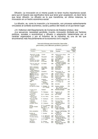 Difusión. La innovación en sí misma puede no tener mucha importancia social;
para que el impacto sea significativo tiene que tener gran aceptación, es decir tiene
que tener difusión. La difusión es lo que transforma, en última instancia, la
innovación en un hecho económico-social.
La difusión, as, como la invención y la innovación, son procesos estrechamente
vinculados al contexto económico, social y político del medio en el que tienen lugar.
J.H. Hollomon (del Departamento de Comercio de Estados Unidos), dice:
«La secuencia, necesidad percibida, invento, innovación (limitada por factores
políticos, sociales o económicos) y difusión o adaptación (determinada por el
carácter organizativo y por el incentivo de la industria) es una de las que
encontramos más frecuentemente en la economía civil o regular.”
 