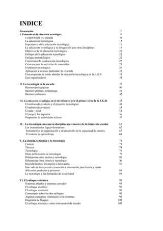 INDICE
Presentación 7
1. Pensando en la educación tecnológica 9
La tecnología y la escuela 14
La educación tecnológica 15
Importancia de la educación tecnológica 16
La educación tecnológica y su integración con otras disciplinas 19
Objetivos de la educación tecnológica 21
Enfoque de la educación tecnológica 22
Enfoque metodológico 22
Contenidos de la educación tecnológica 25
Criterios para la selección dc contenidos 25
El proceso tecnológico 26
Aplicación a un caso particular: la vivienda 27
Una propuesta de cómo abordar la educación tecnológica en la E.G.B. 31
Ejes organizadores 34
II. La tecnología en la escuela 37
Razones pedagógicas 40
Razones político-económicas 41
Razones culturales 42
III. La educación tecnológica en el nivel inicial yen el primer ciclo de la E.G.B. 43
El análisis de producto y el proyecto tecnológico 48
El método de proyecto 53
El aula—taller 54
El juego y los juguetes 56
Propuestas de actividades áulicas 57
IV. La tecnología, una nueva disciplina en el marco de la formación escolar 61
Los instrumentos lógico-formativos 62
Instrumentos de organización y de desarrollo de la capacidad dc síntesis 67
El sistema de aprendizaje 68
V. La ciencia, la técnica y la tecnología 71
Ciencia 73
Técnica 74
Tecnología 76
Otras definiciones de tecnología 79
Diferencias entre técnica y tecnología 80
Diferencias entre ciencia y tecnología Xl
Descubrimiento. invención e innovación 86
Intervalo de tiempo entre invención e innovación para treinta y cinco
diferentes productos y procesos 88
La tecnología y las demandas dc la sociedad 89
VI. El enfoque sistémico 93
Sistemas abiertos y sistemas cerrados 95
El enfoque analítico 96
El enfoque sistémico 96
Comentario sobre los dos enfoques 97
Algunos conceptos vinculados a los sistemas 99
Diagrama de bloques 102
El enfoque sistémico como instrumento de estudio 103
 