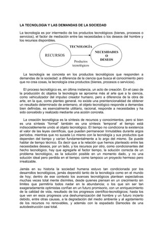 LA TECNOLOGIA Y LAS DEMANDAS DE LA SOCIEDAD
La tecnología es por intermedio de los productos tecnológicos (bienes, procesos o
servicios), el factor de mediación entre las necesidades o los deseos del hombre y
los recursos disponibles.
La tecnología se concreta en los productos tecnológicos que responden a
demandas de la sociedad: a diferencia de la ciencia que busca el conocimiento pero
que no crea cosas, la tecnología crea productos (bienes, procesos o servicios).
EI proceso tecnológico es, en última instancia, un acto de creación. En el caso de
la producción dc objetos la tecnología se aproxima más al arte que a la ciencia,
como vehiculizador del impulso creador humano, pero a diferencia de la obra de
arte, en la que, como planteo general. no existe una preintencionalidad de obtener
un resultado determinado de antemano, el objeto tecnológico responde a demandas
bien definidas. es esencialmente utilitario, racional, responde a necesidades y ha
sido concebido y realizado mediante una acción concreta.
La creación tecnológica es la síntesis de recursos y conocimientos, pero si bien
es una síntesis “formal” también es una síntesis ‘temporal’ el tiempo está
indisociablemente unido al objeto tecnológico. EI tiempo no condiciona la existencia
el valor de las leyes científicas, que pueden permanecer Inmutables durante argos
períodos. mientras que no sucede Lo mismo con la tecnología y sus productos que
dependen del tiempo y varían fundamentalmente a lo argo del mismo. Se puede
hablar de tiempo técnico. Es decir que a la relación que hemos planteado entre las
necesidades deseos, por un lado, y los recursos por otro, como condicionantes del
hecho tecnológico, hay que agregarle el factor tiempo, la solución correcta de un
problema tecnológico, es la solución posible en un momento dado, y no una
solución ideal pero perdida en el tiempo; como tampoco un proyecto hermoso pero
irrealizable.
Jamás en su historia la sociedad humana estuvo tan condicionada por los
desarrollos tecnológicos, jamás dependió tanto de la tecnología como en el mundo
de hoy; dentro de ese contexto los avances tecnológicos plantean expectativas
muchas veces total mente disímiles, desde quienes piensan en un crecimiento sin
limites que permitiría todos nadar en la abundancia; o los que sin ser tan
exageradamente optimistas confían en un futuro promisorio, con un enriquecimiento
de la calidad de vida, resultado de los progresos científico-tecnológicos; hasta los
que ven en esos progresos una deshumanización del hombre y un futuro incierto
debido, entre otras causas, a la degradación del medio ambiente y al agotamiento
de los recursos no renovables, y además con la espadado Damocles de una
autodestrucción casi total.
RECURSOS
NECESIDADES
O
DESEOS
TECNOLOGÍA
Productos
tecnológicos
 