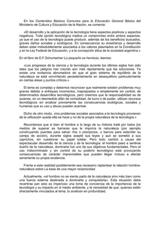 En los Contenidos Básicos Comunes para la Educación General Básica del
Ministerio de Cultura y Educación de la Nación, se comenta:
«El desarrollo y la aplicación de la tecnología tiene aspectos positivos y aspectos
negativos. Toda opción tecnológica implica un compromiso entre ambos aspectos.
ya que el uso de la tecnología puede producir, además de los beneficios buscados,
graves daños sociales y ecológicos. En consecuencia su enseñanza y desarrollo
deben estar indisolublemente asociados a los valores plasmados en la Constitución
y en la Ley Federal de Educación, y a la concepción ética de la sociedad argentina.»
En el libro de E.F.Schumacher Lo pequeño es hernioso, leemos:
«Los progresos de la ciencia y la tecnología durante los últimos siglos han sido
tales que los peligros han crecido aún más rápidamente que las soluciones. Ya
existe una evidencia abrumadora de que el gran sistema de equilibrio de la
naturaleza se está convirtiendo persistentemente en desequilibrio particularmente
en ciertas áreas y puntos críticos.»
El tema es complejo y debemos reconocer que realmente existen problemas muy
graves debido a enfoques incorrectos, inapropiados o simplemente sin control, de
determinados desarrollos tecnológicos, pero creemos que la responsabilidad es de
quienes, en un desmedido afán de comodidad, de lucro o de poder, utilizan recursos
tecnológicos sin analizar previamente las consecuencias ecológicas, sociales y
humanas que su uso y abuso pueden acarrear.
Dicho de otro modo, «los problemas sociales asociados a la tecnología provienen
de la utilización quede ella se hace y no de la propia naturaleza de la tecnología.»
Recordemos que si bien el hombre a lo largo de su historia traté por todos [os
medios de superar as barreras que le imponía la naturaleza (por ejemplo
construyendo puentes para salvar ríos o precipicios, o barcos para extender su
campo de acción), durante siglos aceptó sus leyes y aun se sometió a sus
caprichos, sin cuestionar su papel tutelar, Pero todo cambió a causa del
espectacular desarrollo de la ciencia y de la tecnología: el hombre pasó a sentirse
dueño de la naturaleza, dominarla fue uno de sus objetivos fundamentales. Pero el
uso índiscriminado y sin control de su poderío tecnológico está provocando
consecuencias de carácter imprevisibles que pueden llegar incluso a afectar
seriamente su propia existencia.
Frente a esta realidad posiblemente sea necesario replantear la relación hombre-
naturaleza sobre La base de una mayor reciprocidad.
Actualmente, «el hombre no se siente parto de la naturaleza sino más bien como
una fuerza externa destinada a dominarla y conquistarla». Esta situación debe
revertirse pan esto es imperioso una toma de conciencia de la importancia de la
tecnología y su impacto en cl medio ambiente, y la necesidad de que, quienes estén
directamente vinculados al tema, lo analicen en profundidad.
 
