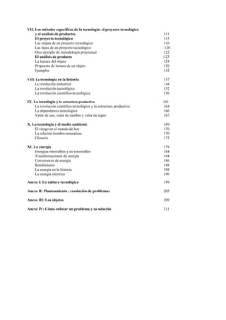 VII. Los métodos específicos de la tecnología: el proyecto tecnológico
y el análisis de productos 111
El proyecto tecnológico 115
Las etapas de un proyecto tecnológico 116
Las fases de un proyecto tecnológico 120
Otro ejemplo de metodología proyectual 122
El análisis de producto l 23
La lectura del objeto 124
Propuesta de lectura de un objeto 130
Ejemplos 132
VIII. La tecnología en la historia 137
La revolución industrial 148
La revolución tecnológica 152
La revolución científico-tecnológica 156
IX. La tecnología y la estructura productiva 161
La revolución científico-tecnológica y la estructura productiva 164
La dependencia tecnológica 166
Valor de uso, valor de cambio y valor de signo 167
X. La tecnología y el medio ambiente 169
El riesgo en el mundo de hoy 170
La relación hombre-naturaleza 170
Glosario 175
XI. La energía 179
Energías renovables y no renovables 184
Transformaciones de energía 184
Conversores de energía 186
Rendimiento 188
La energía en la historia 188
La energía eléctrica 190
Anexo I: La cultura tecnológica 199
Anexo II: Planteamiento y resolución de problemas 205
Anexo III: Los objetos 209
Anexo IV: Cómo enfocar un problema y su solución 211
 