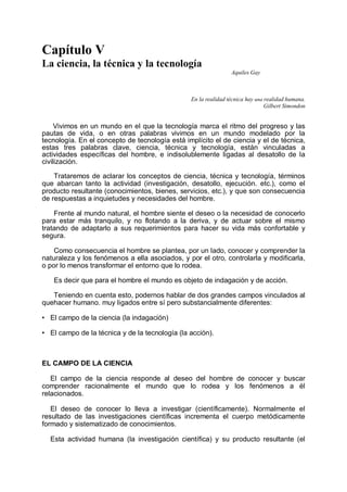 Capítulo V
La ciencia, la técnica y la tecnología
Aquiles Gay
En la realidad técnica hay una realidad humana.
Gilbert Simondon
Vivimos en un mundo en el que la tecnología marca el ritmo del progreso y las
pautas de vida, o en otras palabras vivimos en un mundo modelado por la
tecnología. En el concepto de tecnología está implícito el de ciencia y el de técnica,
estas tres palabras clave, ciencia, técnica y tecnología, están vinculadas a
actividades específicas del hombre, e indisolublemente ligadas al desatollo de la
civilización.
Trataremos de aclarar los conceptos de ciencia, técnica y tecnología, términos
que abarcan tanto la actividad (investigación, desatollo, ejecución. etc.), como el
producto resultante (conocimientos, bienes, servicios, etc.), y que son consecuencia
de respuestas a inquietudes y necesidades del hombre.
Frente al mundo natural, el hombre siente el deseo o la necesidad de conocerlo
para estar más tranquilo, y no flotando a la deriva, y de actuar sobre el mismo
tratando de adaptarlo a sus requerimientos para hacer su vida más confortable y
segura.
Como consecuencia el hombre se plantea, por un lado, conocer y comprender la
naturaleza y los fenómenos a ella asociados, y por el otro, controlarla y modificarla,
o por lo menos transformar el entorno que lo rodea.
Es decir que para el hombre el mundo es objeto de indagación y de acción.
Teniendo en cuenta esto, podernos hablar de dos grandes campos vinculados al
quehacer humano. muy ligados entre sí pero substancialmente diferentes:
• El campo de la ciencia (la indagación)
• El campo de la técnica y de la tecnología (la acción).
EL CAMPO DE LA CIENCIA
El campo de la ciencia responde al deseo del hombre de conocer y buscar
comprender racionalmente el mundo que lo rodea y los fenómenos a él
relacionados.
El deseo de conocer lo lleva a investigar (científicamente). Normalmente el
resultado de las investigaciones científicas incrementa el cuerpo metódicamente
formado y sistematizado de conocimientos.
Esta actividad humana (la investigación científica) y su producto resultante (el
 