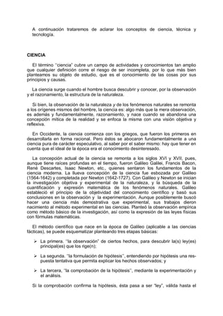 A continuación trataremos de aclarar los conceptos de ciencia, técnica y
tecnología.
CIENCIA
EI término ‘‘ciencia” cubre un campo de actividades y conocimientos tan amplio
que cualquier definición corre el riesgo de ser incompleta, por lo que más bien
planteamos su objeto de estudio, que es el conocimiento de las cosas por sus
principios y causas.
La ciencia surge cuando el hombre busca descubrir y conocer, por la observación
y el razonamiento, la estructura de la naturaleza.
Si bien, la observación de la naturaleza y de los fenómenos naturales se remonta
a los orígenes mismos del hombre, la ciencia es: algo más que la mera observación,
es además y fundamentalmente, razonamiento, y nace cuando se abandona una
concepción mítica de la realidad y se enfoca la misma con una visión objetiva y
reflexiva.
En Occidente, la ciencia comienza con los griegos, que fueron los primeros en
desarrollarla en forma racional. Pero éstos se abocaron fundamentalmente a una
ciencia pura de carácter especulativo, al saber por el saber mismo: hay que tener en
cuenta que el ideal de la época era el conocimiento desinteresado.
La concepción actual de la ciencia se remonta a los siglos XVI y XVII, pues,
aunque tiene raíces profundas en el tiempo, fueron Galileo Galilei, Francis Bacon,
René Descartes, Isaac Newton, etc., quienes sentaron los fundamentos de la
ciencia moderna. La llueva concepción de la ciencia fue esbozada por Galileo
(1564-1642) y completada por Newton (1642-1727). Con Galileo y Newton se inician
la investigación objetiva y experimental de la naturaleza, y la búsqueda de la
cuantificación y expresión matemática de los fenómenos naturales. Galileo
estableció el principio de la objetividad del conocimiento científico y basó sus
conclusiones en la observación y la experimentación. Aunque posiblemente buscó
hacer una ciencia más demostrativa que experimental, sus trabajos dieron
nacimiento al método experimental en las ciencias. Planteó la observación empírica
como método básico de la investigación, así como la expresión de las leyes físicas
con fórmulas matemáticas.
El método científico que nace en la época de Galileo (aplicable a las ciencias
fácticas), se puede esquematizar planteando tres etapas básicas:
Ø La primera. ‘‘la observación” de ciertos hechos, para descubrir la(s) ley(es)
principal(es) que los rige(n);
Ø La segunda. ‘‘la formulación de hipótesis’’, entendiendo por hipótesis una res-
puesta tentativa que permita explicar los hechos observados; y
Ø La tercera, ‘‘la comprobación de la hipótesis’’, mediante la experimentación y
el análisis.
Si la comprobación confirma la hipótesis, ésta pasa a ser “ley”, válida hasta el
 