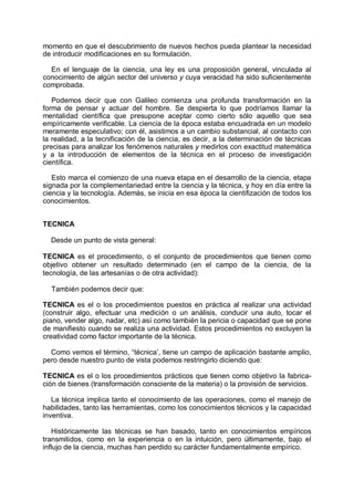 momento en que el descubrimiento de nuevos hechos pueda plantear la necesidad
de introducir modificaciones en su formulación.
En el lenguaje de la ciencia, una ley es una proposición general, vinculada al
conocimiento de algún sector del universo y cuya veracidad ha sido suficientemente
comprobada.
Podemos decir que con Galileo comienza una profunda transformación en la
forma de pensar y actuar del hombre. Se despierta lo que podríamos llamar la
mentalidad científica que presupone aceptar como cierto sólo aquello que sea
empíricamente verificable. La ciencia de la época estaba encuadrada en un modelo
meramente especulativo; con él, asistimos a un cambio substancial, al contacto con
la realidad, a la tecnificación de la ciencia, es decir, a la determinación de técnicas
precisas para analizar los fenómenos naturales y medirlos con exactitud matemática
y a la introducción de elementos de la técnica en el proceso de investigación
científica.
Esto marca el comienzo de una nueva etapa en el desarrollo de la ciencia, etapa
signada por la complementariedad entre la ciencia y la técnica, y hoy en día entre la
ciencia y la tecnología. Además, se inicia en esa época la cientifización de todos los
conocimientos.
TECNICA
Desde un punto de vista general:
TECNICA es el procedimiento, o el conjunto de procedimientos que tienen como
objetivo obtener un resultado determinado (en el campo de Ia ciencia, de la
tecnología, de las artesanías o de otra actividad):
También podemos decir que:
TECNICA es el o los procedimientos puestos en práctica al realizar una actividad
(construir algo, efectuar una medición o un análisis, conducir una auto, tocar el
piano, vender algo, nadar, etc) así como también la pericia o capacidad que se pone
de manifiesto cuando se realiza una actividad. Estos procedimientos no excluyen la
creatividad como factor importante de la técnica.
Como vemos el término, “técnica’, tiene un campo de aplicación bastante amplio,
pero desde nuestro punto de vista podemos restringirlo diciendo que:
TECNICA es el o los procedimientos prácticos que tienen como objetivo la fabrica-
ción de bienes (transformación consciente de la materia) o la provisión de servicios.
La técnica implica tanto el conocimiento de las operaciones, como el manejo de
habilidades, tanto las herramientas, como los conocimientos técnicos y la capacidad
inventiva.
Históricamente las técnicas se han basado, tanto en conocimientos empíricos
transmitidos, como en la experiencia o en la intuición, pero últimamente, bajo el
influjo de la ciencia, muchas han perdido su carácter fundamentalmente empírico.
 