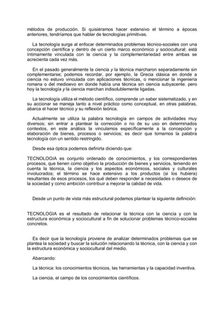 métodos de producción. Si quisiéramos hacer extensivo el término a épocas
anteriores, tendríamos que hablar de tecnologías primitivas.
La tecnología surge al enfocar determinados problemas técnico-sociales con una
concepción científica y dentro de un cierto marco económico y sociocultural; está
íntimamente vinculada con la ciencia y la complementariedad entre ambas se
acrecienta cada vez más.
En el pasado generalmente la ciencia y la técnica marcharon separadamente sin
complementarse; podemos recordar, por ejempIo, la Grecia clásica en donde a
ciencia no estuvo vinculada con aplicaciones técnicas, o mencionar la ingeniería
romana o del medioevo en donde había una técnica sin ciencia subyacente. pero
hoy la tecnología y la ciencia marchan indisolublemente ligadas.
La tecnología utiliza el método científico, comprende un saber sistematizado, y en
su accionar se maneja tanto a nivel práctico como conceptual, en otras palabras,
abarca el hacer técnico y su reflexión teórica.
Actualmente se utiliza la palabra tecnología en campos de actividades muy
diversos; sin entrar a plantear la corrección o no de su uso en determinados
contextos, en este análisis la vinculamos específicamente a la concepción y
elaboración de bienes, procesos o servicios; es decir que tomamos la palabra
tecnología con un sentido restringido.
Desde esa óptica podemos definirla diciendo que:
TECNOLOGIA es conjunto ordenado de conocimientos, y los correspondientes
procesos, que tienen como objetivo la producción de bienes y servicios, teniendo en
cuenta la técnica, la ciencia y los aspectos económicos, sociales y culturales
involucrados; el término se hace extensivo a los productos (si los hubiera)
resultantes de esos procesos, los qué deben responder a necesidades o deseos de
la sociedad y como ambición contribuir a mejorar la calidad de vida.
Desde un punto de vista más estructural podemos plantear la siguiente definición:
TECNOLOGIA es el resultado de relacionar la técnica con la ciencia y con la
estructura económica y sociocultural a fin de solucionar problemas técnico-sociales
concretos.
Es decir que la tecnología proviene de analizar determinados problemas que se
plantea la sociedad y buscar la solución relacionando la técnica, con la ciencia y con
la estructura económica y sociocultural del medio.
Abarcando:
La técnica: los conocimientos técnicos, las herramientas y la capacidad inventiva.
La ciencia, el campo de los conocimientos científicos.
 