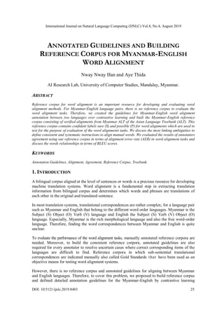 International Journal on Natural Language Computing (IJNLC) Vol.8, No.4, August 2019
DOI: 10.5121/ijnlc.2019.8403 25
ANNOTATED GUIDELINES AND BUILDING
REFERENCE CORPUS FOR MYANMAR-ENGLISH
WORD ALIGNMENT
Nway Nway Han and Aye Thida
AI Research Lab, University of Computer Studies, Mandalay, Myanmar.
ABSTRACT
Reference corpus for word alignment is an important resource for developing and evaluating word
alignment methods. For Myanmar-English language pairs, there is no reference corpus to evaluate the
word alignment tasks. Therefore, we created the guidelines for Myanmar-English word alignment
annotation between two languages over contrastive learning and built the Myanmar-English reference
corpus consisting of verified alignments from Myanmar ALT of the Asian Language Treebank (ALT). This
reference corpus contains confident labels sure (S) and possible (P) for word alignments which are used to
test for the purpose of evaluation of the word alignments tasks. We discuss the most linking ambiguities to
define consistent and systematic instructions to align manual words. We evaluated the results of annotators
agreement using our reference corpus in terms of alignment error rate (AER) in word alignment tasks and
discuss the words relationships in terms of BLEU scores.
KEYWORDS
Annotation Guidelines, Alignment, Agreement, Reference Corpus, Treebank.
1. INTRODUCTION
A bilingual corpus aligned at the level of sentences or words is a precious resource for developing
machine translation systems. Word alignment is a fundamental step in extracting translation
information from bilingual corpus and determines which words and phrases are translations of
each other in the original and translated sentence.
In most translation systems, translational correspondences are rather complex; for a language pair
such as Myanmar and English that belong to the different word order languages. Myanmar is the
Subject (S) Object (O) Verb (V) language and English the Subject (S) Verb (V) Object (O)
language. Especially, Myanmar is the rich morphological language and also the free word-order
language. Therefore, finding the word correspondences between Myanmar and English is quite
unclear.
To evaluate the performance of the word alignment tasks, manually annotated reference corpora are
needed. Moreover, to build the consistent reference corpora, annotated guidelines are also
required for every annotator to resolve uncertain cases where correct corresponding items of the
languages are difficult to find. Reference corpora in which sub-sentential translational
correspondences are indicated manually also called Gold Standards that have been used as an
objective means for testing word alignment systems.
However, there is no reference corpus and annotated guidelines for aligning between Myanmar
and English languages. Therefore, to cover this problem, we proposed to build reference corpus
and defined detailed annotation guidelines for the Myanmar-English by contrastive learning
 
