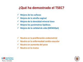 Pluvio J. Coronado
¿Qué ha demostrado el TSEC?
 Mejora de los sofocos
 Mejora de la atrofia vaginal
 Mejora de la densidad mineral ósea
 Mejora los parámetros lipídicos
 Mejora de la calidad de vida (MENOQol)
 Neutro en la proliferación endometrial
 Neutro en la enfermedad cardio-vascular
 Neutro en aumento del peso
 Neutro en la mama
 