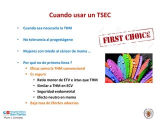 Pluvio J. Coronado
Cuando usar un TSEC
• Cuando sea necesario la THM
• No tolerancia al progestágeno
• Mujeres con miedo al cáncer de mama …
• Por qué no de primera línea ?
 Eficaz como la THM convencional
 Es seguro
• Ratio menor de ETV e ictus que THM
• Similar a THM en ECV
• Seguridad endometrial
• Efecto neutro en mama
 Baja tasa de Efectos adversos
 