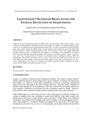 International Journal of Computer Science & Information Technology (IJCSIT) Vol 11, No 5, October 2019
DOI: 10.5121/ijcsit.2019.11501 1
LIGHTWEIGHT HEADGEAR BRAIN WAVES FOR
FATIGUE DETECTION IN SMARTPHONE
Yung Gi Wu, Jwu Jenq Chen and Rui Hsin Wang
Department of Computer Science & Information Engineering,
Chang Jung Christian University, Taiwan.
ABSTRACT
Fatigue is an annoying phenomenon that can affect people’s concentration on learning or working. It will
reduce the learning efficiency of people and even cause danger in working. For example, fatigue driving
results in car accident have been reporting from the daily news. In order to avoid the accidents mentioned
above, this research design the mobile system to detect fatigue to alert people by way of the lightweight
brainwave detector, and the smartphone that everyone owns nowadays. In this system, light weight head
mounted brainwave device is adopted and the signal are transmitted to the smartphone for further
processing. Our algorithm calculates the fatigue index by focus, eyes blink frequency, δ-wave, α-wave, β-
wave, and θ-wave captured from the brainwave to determine human’s spiritual condition. When the
experimental results were carried out to the car drivers, the system can remind drivers when they were
tired and drowsy while driving. This system can notify people to aware his own spiritual state so as to
raise working efficacy and avoid the occurrences of accident caused by fatigue. In addition, the whole
system without complex instrument and expensive cost.
KEYWORDS
Brainwave Device, Fatigue Detecting, Smartphone, headgear
1. INTRODUCTION
Fatigue is a feeling of extreme mental and physical tiredness. The causes to fatigue could be
disease, long-term activities, drug treatment, pain, muscle weakness, over-doing, low-mood, poor
diet, hunger…etc. Most of us feel tired in monotonous activity or a long time working and
people can recover and improve this kind of fatigue after rest. Therefore, many companies or
factories make regulation to let the employees to rest after a period time of working and that can
raise company’s productivity and decrease the risk of operation caused by fatigue. However;
some jobs don’t allow employees to take a break in regular period, such as long trip drivers.
3,000~4,000 people die on the roads every day in the world and tens of millions of people are
injured or disabled every year according to report from WHO[1]. Road traffic crashes will
become the seventh cause to make people to die in the future. Traffic Safety at the American
Automobile Association (AAA) announced that driver’s fatigue is the second biggest factor to
cause road accident [2]. It leads to 100,000 car accidents every year in the USA. Most risky
driving time are between 11 p.m. to 8 a.m. For most people, our circadian rhythms tell our bodies
 