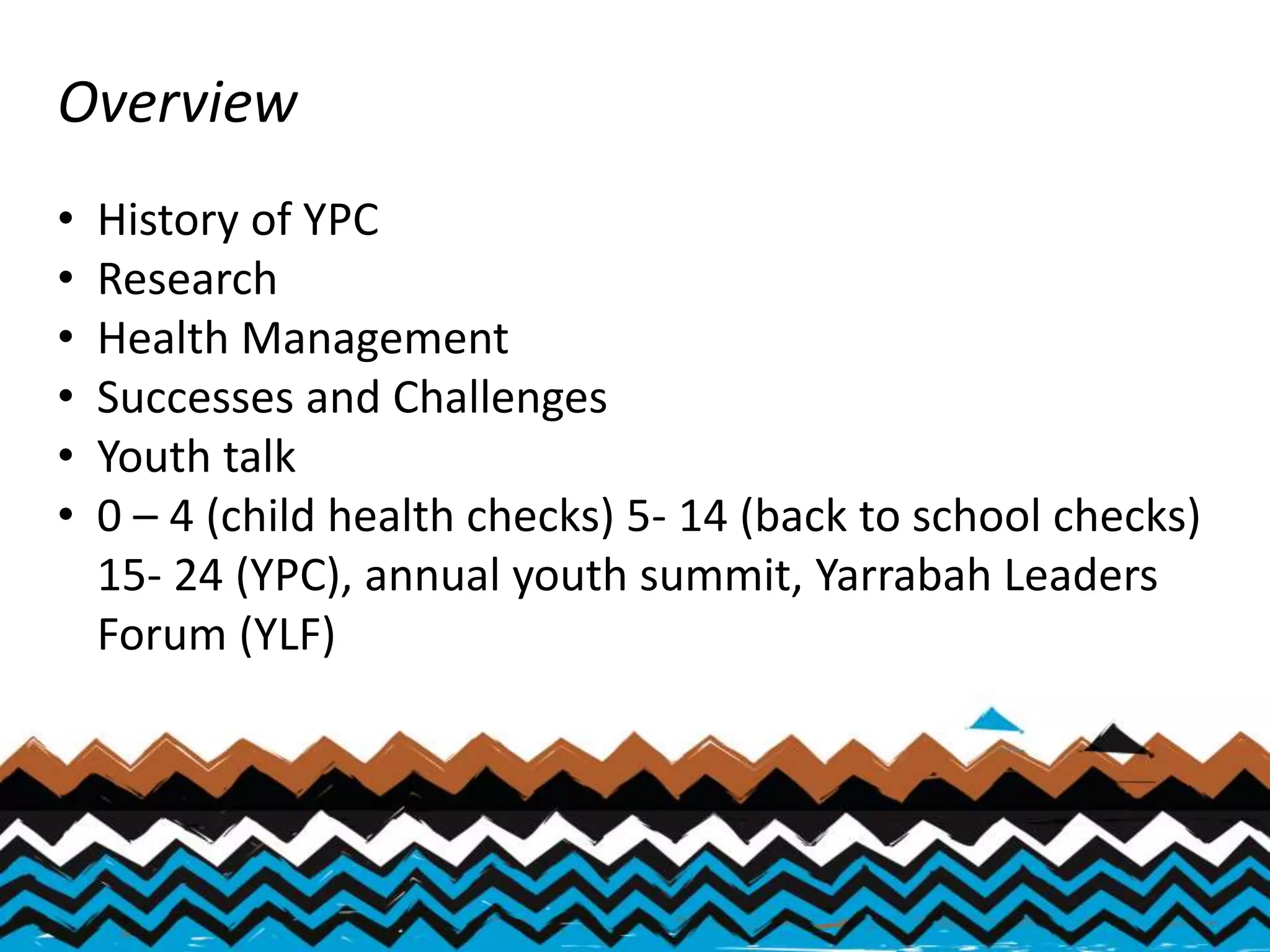 Overview
• History of YPC
• Research
• Health Management
• Successes and Challenges
• Youth talk
• 0 – 4 (child health checks) 5- 14 (back to school checks)
15- 24 (YPC), annual youth summit, Yarrabah Leaders
Forum (YLF)
 