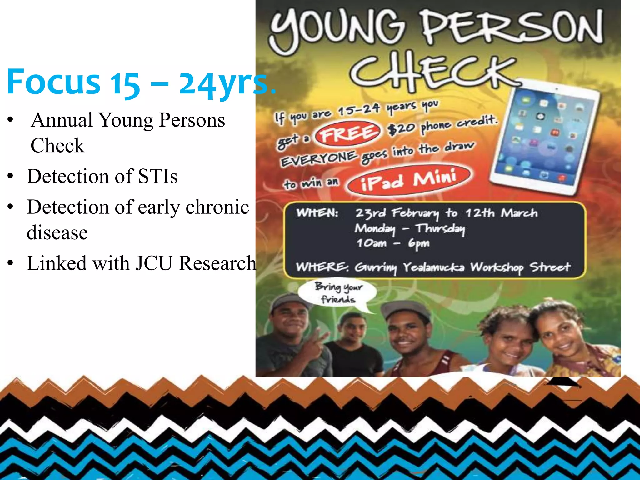 Focus 15 – 24yrs.
• Annual Young Persons
Check
• Detection of STIs
• Detection of early chronic
disease
• Linked with JCU Research
 