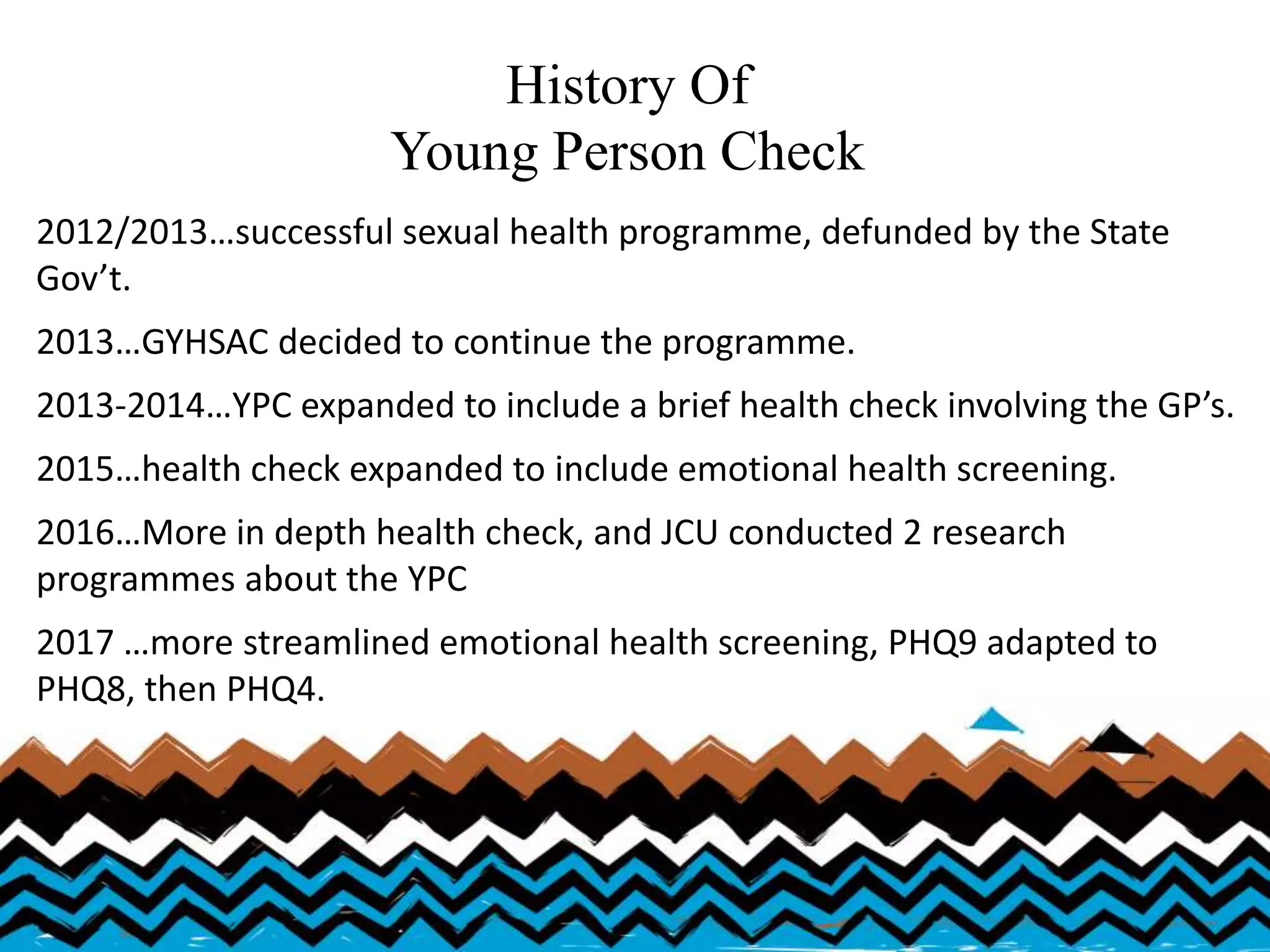History Of
Young Person Check
2012/2013…successful sexual health programme, defunded by the State
Gov’t.
2013…GYHSAC decided to continue the programme.
2013-2014…YPC expanded to include a brief health check involving the GP’s.
2015…health check expanded to include emotional health screening.
2016…More in depth health check, and JCU conducted 2 research
programmes about the YPC
2017 …more streamlined emotional health screening, PHQ9 adapted to
PHQ8, then PHQ4.
 