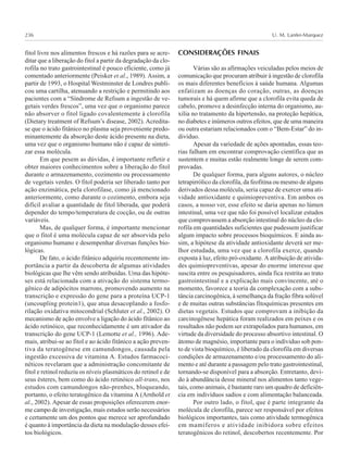 U. M. Lanfer-Marquez236
fitol livre nos alimentos frescos e há razões para se acre-
ditar que a liberação do fitol a partir da degradação da clo-
rofila no trato gastrointestinal é pouco eficiente, como já
comentado anteriormente (Peisker et al., 1989). Assim, a
partir de 1993, o Hospital Westminster de Londres publi-
cou uma cartilha, atenuando a restrição e permitindo aos
pacientes com a “Síndrome de Refsum a ingestão de ve-
getais verdes frescos”, uma vez que o organismo parece
não absorver o fitol ligado covalentemente à clorofila
(Dietary treatment of Refsum’s disease, 2002). Acredita-
se que o ácido fitânico no plasma seja proveniente predo-
minantemente da absorção deste ácido presente na dieta,
uma vez que o organismo humano não é capaz de sinteti-
zar essa molécula.
Em que pesem as dúvidas, é importante refletir e
obter maiores conhecimentos sobre a liberação do fitol
durante o armazenamento, cozimento ou processamento
de vegetais verdes. O fitol poderia ser liberado tanto por
ação enzimática, pela clorofilase, como já mencionado
anteriormente, como durante o cozimento, embora seja
difícil avaliar a quantidade de fitol liberada, que poderá
depender do tempo/temperatura de cocção, ou de outras
variáveis.
Mas, de qualquer forma, é importante mencionar
que o fitol é uma molécula capaz de ser absorvida pelo
organismo humano e desempenhar diversas funções bio-
lógicas.
De fato, o ácido fitânico adquiriu recentemente im-
portância a partir da descoberta de algumas atividades
biológicas que lhe vêm sendo atribuídas. Uma das hipóte-
ses está relacionada com a ativação do sistema termo-
gênico de adipócitos marrons, promovendo aumento na
transcrição e expressão do gene para a proteína UCP-1
(uncoupling protein1), que atua desacoplando a fosfo-
rilação oxidativa mitocondrial (Schluter et al., 2002). O
mecanismo de ação envolve a ligação do ácido fítânico ao
ácido retinóico, que reconhecidamente é um ativador da
transcrição do gene UCP-1 (Lemotte et al., 1996). Ade-
mais, atribui-se ao fitol e ao ácido fitânico a ação preven-
tiva da teratogênese em camundongos, causada pela
ingestão excessiva de vitamina A. Estudos farmacoci-
néticos revelaram que a administração concomitante de
fitol e retinol reduziu os níveis plasmáticos do retinol e de
seus ésteres, bem como do ácido retinóico all-trans, nos
estudos com camundongos não-prenhes, bloqueando,
portanto, o efeito teratogênico da vitamina A (Arnhold et
al., 2002). Apesar de essas proposições oferecerem enor-
me campo de investigação, mais estudos serão necessários
e certamente um dos pontos que merece ser aprofundado
é quanto à importância da dieta na modulação desses efei-
tos biológicos.
CONSIDERAÇÕES FINAIS
Várias são as afirmações veiculadas pelos meios de
comunicação que procuram atribuir à ingestão de clorofila
os mais diferentes benefícios à saúde humana. Algumas
enfatizam as doenças do coração, outras, as doenças
tumorais e há quem afirme que a clorofila evita queda de
cabelo, promove a desinfecção interna do organismo, au-
xilia no tratamento da hipertensão, na proteção hepática,
no diabetes e inúmeros outros efeitos, que de uma maneira
ou outra estariam relacionados com o “Bem-Estar” do in-
divíduo.
Apesar da variedade de ações apontadas, essas teo-
rias falham em encontrar comprovação científica que as
sustentem e muitas estão realmente longe de serem com-
provadas.
De qualquer forma, para alguns autores, o núcleo
tetrapirrólico da clorofila, da feofitina ou mesmo de alguns
derivados dessa molécula, seria capaz de exercer uma ati-
vidade antioxidante e quimiopreventiva. Em ambos os
casos, a nosso ver, esse efeito se daria apenas no lúmen
intestinal, uma vez que não foi possível localizar estudos
que comprovassem a absorção intestinal do núcleo da clo-
rofila em quantidades suficientes que pudessem justificar
algum impacto sobre processos bioquímicos. E ainda as-
sim, a hipótese da atividade antioxidante deverá ser me-
lhor estudada, uma vez que a clorofila exerce, quando
exposta à luz, efeito pró-oxidante. A atribuição de ativida-
des quimiopreventivas, apesar do enorme interesse que
suscita entre os pesquisadores, ainda fica restrita ao trato
gastrointestinal e a explicação mais convincente, até o
momento, favorece a teoria da complexação com a subs-
tância carcinogênica, à semelhança da fração fibra solúvel
e de muitas outras substâncias fitoquímicas presentes em
dietas vegetais. Estudos que comprovam a inibição da
carcinogênese hepática foram realizados em peixes e os
resultados não podem ser extrapolados para humanos, em
virtude da diversidade do processo absortivo intestinal. O
átomo de magnésio, importante para o indíviduo sob pon-
to de vista bioquímico, é liberado da clorofila em diversas
condições de armazenamento e/ou processamento do ali-
mento e até durante a passagem pelo trato gastrointestinal,
tornando-se disponível para a absorção. Entretanto, devi-
do à abundância desse mineral nos alimentos tanto vege-
tais, como animais, é bastante raro um quadro de deficiên-
cia em indivíduos sadios e com alimentação balanceada.
Por outro lado, o fitol, que é parte integrante da
molécula de clorofila, parece ser responsável por efeitos
biológicos importantes, tais como atividade termogênica
em mamíferos e atividade inibidora sobre efeitos
teratogênicos do retinol, descobertos recentemente. Por
 