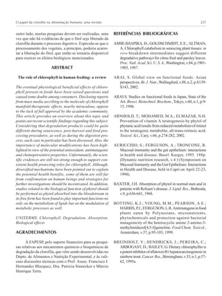 O papel da clorofila na alimentação humana: uma revisão 237
outro lado, muitas pesquisas devem ser realizadas, uma
vez que não há evidências de que o fitol seja liberado da
clorofila durante o processo digestivo. Especula-se que o
processamento dos vegetais, a princípio, poderia acarre-
tar a liberação do fitol, que então se tornaria disponível
para exercer os efeitos biológicos mencionados.
ABSTRACT
The role of chlorophyll in human feeding: a review
The eventual physiological beneficial effects of chloro-
phyll present in foods have been raised questions and
caused some doubts among consumers. Disclosing reports
from mass media ascribing to the molecule of chlorophyll
manifold therapeutic effects, nearby miraculous, oppose
to the lack of full approval by the academic community.
This article provides an overview about this topic and
points out recent scientific findings regarding this subject.
Considering that degradation products could be quite
different during senescence, post-harvest and food pro-
cessing procedures, as well as during the digestion pro-
cess, each case in particular has been discussed. Also, the
importance of molecular modifications has been high-
lighted in view of the potential antioxidant, antimutagenic
and chemopreventive properties. Unfortunately, the scien-
tific evidences are still not strong enough to support con-
sistent health protecting roles for chlorophyll. Although,
diversified mechanisms have been pointed out to explain
the potential health benefits, some of them are still far
from confirmation on human beings and strategies for
further investigations should be incentivated. In addition,
studies related to the biological function of phytol should
be performed as phytol absorbed into the bloodstream in
its free form has been found to play important functions no
only on the metabolism of lipids but on the modulation of
metabolic processes as well.
UNITERMS: Chlorophyll. Degradation. Absorption.
Biological effects
AGRADECIMENTOS
À FAPESP, pelo suporte financeiro para as pesqui-
sas relativas aos mecanismos químicos e bioquímicos de
degradação da clorofila, que vêm sendo desenvolvidas no
Depto. de Alimentos e Nutrição Experimental, e às vali-
osas discussões técnicas com o Prof. Assoc. Francisco J.
Hernandez Blazquez, Dra. Patrícia Sinnecker e Márcio
Henrique Terra.
REFERÊNCIAS BIBLIOGRÁFICAS
AMIR-SHAPIRA, D.; GOLDSCHMIDT, E.E.; ALTMAN,
A. Chlorophyll catabolism in senescing plant tissues: in
vivo breakdown intermediates suggest different
degradative pathways for citrus fruit and parsley leaves.
Proc.Natl.Acad.Sci.U.S.A.,Washington,v.84,p.1901-
1905, 1987.
ARAI, S. Global view on functional foods: Asian
perspectives. Br.J.Nutr.,Wallingford,v.88,n.2,p.S139-
S143, 2002.
ARAI S. Studies on functional foods in Japan, State of the
Art. Biosci. Biotechnol. Biochem., Tokyo, v.60, n.1, p.9-
15, 1996.
ARNHOLD, T.; MOHAMED, M.A.; ELMAZAR, N.H.
Prevention of vitamin A teratogenesis by phytol of
phytanicacidresultsfromreducedmetabolismofretinol
to the teratogenic metabolite, all-trans-retinoic acid.
Toxicol. Sci., Cary, v.66, p.274-282, 2002.
AURICCHIO, S.; FERGUSON, A.; TRONCONE, R.
Mucosal immunity and the gut epithelium: interactions
in health and disease. Basel: Karger, 1995. 188p.
(Dynamic nutrition research, v.4 ) (Symposium on
MucosalImmunityandtheGutEpithelium:Interactions
in Health and Disease, held in Capri on April 22-23,
1994).
BAXTER, J.H. Absorption of phytol in normal men and in
patients with Refsum’s disease. J. Lipid. Res., Bethesda,
v.9, p.636-641, 1968.
BOTTING, K.J.; YOUNG, M.M.; PEARSON, A.E.;
HARRIS,P.J.;FERGUSON,L.R.Antimutagensinfood
plants eaten by Polynesians, micronutrients,
phytochemicals and protection against bacterial
mutagenicity of the heterocyclic amine 2-amino-3-
methylimidazol[4,5-f]quinoline. Food Chem. Toxicol.,
Amsterdam, v.37, p.95-103, 1999.
BREINHOLT, V.; HENDRICKS, J.; PEREIRA, C.;
ARBOGAST, D.; BAILEY, G. Dietary chlorophyllin is
apotentinhibitorofaflatoxinB1hepatocarcinogenesisin
rainbowtrout.Cancer.Res.,Birmingham,v.55,n.1,p.57-
62, 1995a.
 