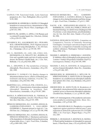 U. M. Lanfer-Marquez240
LAJOLO, F.M. Functional foods, Latin American
perspectives. Br.J.Nutr.,Wallingford,v.80,n.2,p.S145-
S150, 2002.
LANGMEIER,M.;GINSBURG,S.;MATILE,P.Chlorophyll
breakdown in senescent leaves, demonstration of Mg-
dechelatase activity. Physiol. Plant., Copenhagen, v.89,
p.347-353, 1993.
LEMOTTE, P.K.; KEIDEL, S.;APFEL, C.M. Phytanic acid
is a retinoid X receptor ligand. Eur.J.Biochem.,Oxford,
v.236, p.328-333, 1996.
LEVADOUX, W.L.; KALMOKOFF, M.L.; PICKARD,
M.D.; GROOFWASSINK, J.W.D. Pigment removal
from canola oil using chlorophyllase. J. Am. Oil Chem.
Soc., Champaign, v.64, n.1, p.139-144, 1987.
LIU, S.; MANSON, J.E.; LEE, I.M.; COLE, S.R.;
HENNEKENS, C.H.; WILLETT, W.C.; BURING, J.E.
Fruit and vegetable intake and risk of cardiovascular
disease: the Women’s Health Study. Am. J. Clin. Nutr.,
Bethesda, v.72, n.4, p.922-928, 2000.
MA, L.; DOLPHIN, D. The metabolites of dietary
chlorophylls. Phytochemistry, Amsterdam, v.50, p.195-
202, 1999.
MAHARAJ, V.; SANKAT, C.K. Quality changes in
dehydrated dasheen leaves, effects of blanching pre-
treatments and drying conditions. Food Res. Int.,
Amsterdam, v.29, p.563-568, 1996.
MARTÍNEZ, G.A.; CIVELLO, P.M.; CHAVES, A.L.;
AÑON, M.C. Characterization of peroxidase-mediated
chlorophyll bleaching in strawberry fruit.
Phytochemistry, Amsterdam, v.58, p.379-387, 2001.
MATILE, P.; HÖRTENSTEINER, H.; THOMAS, H.
Chlorophylldegradation.AnnuRev.PlantPhysiol.Plant
Mol. Biol., PaloAlto, v.50, p.67-95. 1999.
MÍNGUEZ-MOSQUERA, M.I.; GANDUL-ROJAS, B.;
GARRIDO-FERNANDEZ, J.; GALLARDO-
GUERRERO, L. Pigments present in virgin oil. J. Am.
Oil Chem. Soc., Champaign, v.67, n.3, p.192-196, 1990.
MÍNGUEZ-MOSQUERA, M.I.; GANDUL-ROJAS, B.;
MINGUEZ-MOSQUERA, J. Mechanism and kinetics
of the degradation of chlorophylls during the processing
of green table olives. J. Agric. Food Chem., Columbus,
v.42, p.1089-1095, 1994.
MINGUEZ-MOSQUERA, M.I.; GARRIDO-
FERNANDEZ, J.; GANDUL-ROJAS, B. Pigment
changes in olives during fermentation and brine storage.
J. Agric. Food Chem., Columbus, v.37, p.8-11, 1989.
NACHI, A.M.; HERNANDEZ-BLAZQUEZ, F.J.;
BARBIERI,R.L.;LEITE,R.G.;FERRI,S.;PHAN,M.T.
Intestinal histology of a detritivorous (iliophagous) fish
Prochilodus scrofa (characiformes, prochilodontidae).
Ann. Sci. Nat., Zool. Biol. Anim., Vineuil, v.19, n.2, p.81-
88, 1998.
NATIONAL RESEARCH COUNCIL. Committee on
Comparative Toxicity of Naturally Occurring
Carcinogens. Carcinogens and anticarcinogens in the
human diet, a comparison of naturally occurring and
synthetic substances. Washington: National Academy
Press, 1996. 417p.
NEGISHI,T.;ARIMOTO, S.; NISHIZAKI, C.; HAYATSU,
H.Inhibitoryeffectofchlorophyllonthegenotoxicityof
3-amino-1-methyl-5H-pyrido[4,3-b]indole (Trp-P-2).
Carcinogenesis, Oxford, v.10, p.145-149, 1989.
NEGISHI, T.; RAI, H.; HAYATSU, H. Antigenotoxic
activityofnaturalchlorophylls.Mutat.Res.,Amsterdam,
v.376, p.97-100, 1997.
OBERHUBER, M.; BERGHOLD, J.; MÜLLER, W.;
HÖRTENSTEINER, S.; KRÄUTLER, B. Chlorophyll
breakdown: on a nonfluorescent chlorophyll catabolite
fromspinach.Helv.Chim.Acta,Weinheim,v.84,p.2615-
2627, 2001.
OBERHUBER, M.; KRÄUTLER, B. Breakdown of
chlorophyll, electrochemical bilin reduction provides
synthetic access to fluorescent chlorophyll catabolites.
ChemBioChem, Weinheim, v.3, n.1, p.104-107, 2002.
ODIN,A.P. Antimutagenicity of the porphyrins and nonen-
zyme porphyrin-containing proteins. Mutat. Res.,
Amsterdam, v.387, p.55-68, 1997.
OKAI, Y.; HIGASHI-OKAI, K. Pheophytin a is a potent
suppressor against genotoxin-induced umu C gene
expression in Salmonella typhymurium (TA 1535/pSK
1002). J. Sci. Food Agric., Bognor Regis, v.74, p.531-
535, 1997.
PEISKER, C.; DUEGGELIN, T.; RENTSCH, D.; MATILE,
P. Phytol and the breakdown of chlorophyll in senescent
leaves.J.PlantPhysiol.,Jena,v.135,n.4,p.428-432,1989.
 