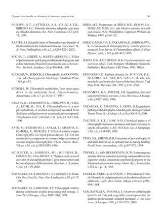 O papel da clorofila na alimentação humana: uma revisão 241
PHILIPPI, S.T.; LATTERZA, A.R.; CRUZ, A.T.R.;
RIBEIRO, L.C. Pirâmide alimentar adaptada: guia para
escolha dos alimentos. Rev. Nutr., Campinas, v.12, p.65-
71, 1999.
RAFTER, J.J. Scientific basis of biomarkers and benefits of
functional foods for reduction of disease risk: cancer. Br.
Jr. Nutr., Wallingford, v.88, n.2, p.S219-S224, 2002.
ROCHA, T.; LEBERT, A.; MARTY-AUDOUIN, C. Effect
ofpretreatmentsanddryingconditionsondryingrateand
colourretentionofbasil(Ocimumbasilicum).Lebensm.-
Wiss. Technol., London, v.26, p.456-463, 1993.
RÜDIGER,W.;SCHOCH,S.Chlorophylls.In:GOODWIN,
T.W., ed. Plant pigments. San Diego: Academic Press,
1988. p.1-53.
RÜDIGER, W. Chlorophyll metabolism, from outer space
down to the molecular level. Phytochemistry,
Amsterdam, v.46, n.7, p.1151-1167, 1997.
SAKATA, K.; YAMAMOTO, K.; ISHIKAWA, H.; YAGI,
A.; ETOH, H.; INA, K. Chlorophyllone-A, a new
pheophorbide-A related compound isolated from
Ruditapesphilippinarumasanantioxidativecompound.
Tetrahedron Lett., Oxford, v.31, n.8, p.1165-1168,
1990.
SATO, M.; FUJIMOTO, I.; SAKAI, T.; AIMOTO, T.;
KIMURA, R.; MURATA, T. Effect of sodium copper
Chlorophyllin on lipid-peroxidation. IX. On the
antioxidativecomponentsincommercialpreparationsof
sodium copper chlorophyllin. Chem. Pharm. Bull.,
Tokyo, v.34, n.6, p.2428-2434, 1986.
SCHLUTER, A.; BARBERA, M.J.; IGLESIAS, R.;
GIRALT, M.; VILLAROYA, F. Phytanic acid, a novel
activator of uncoupling protein-1 gene transcription and
brown adipocyte differentiation. Biochem. J., London,
v.362, p.61-69, 2002.
SCHWARTZ, S.J.; LORENZO, T.V. Chlorophyll in foods.
Crit. Rev. Food Sci. Nutr., Fort Lauderdale, v.29, p.1-17,
1990.
SCHWARTZ, S.J.; LORENZO, T.V. Chlorophyll stability
during continuous aseptic processing and storage. J.
Food Sci., Chicago, v.56, p.1059-1062, 1991.
SHILS, M.E. Magnesium. In: SHILS, M.E.; OLSON, J.A.;
SHIKE,M.;ROSS,A.C.,eds.Modernnutritioninhealth
and disease. 9.ed. Philadelphia: Lippincott Williams &
Wilkins, 1999. p.169-192.
SHIOI,Y.;MASUDA,T.;TAKAMIYA,K.;SHIMOKAWA,
K. Breakdown of chlorophylls by soluble proteins
extracted from leaves of Chenopodium album. J. Plant
Physiol., Jena, v.145, p.416-421, 1995.
SOUCI, S.W.; FACHMANN, H.K. Food composition and
nutrition tables. 5.ed. Stuttgart: Medpharm Scientific
Publishers; Boca Raton: CRC Press, 1995. 1091p.
STEINBERG, D. Refsum disease. In: SCRIVER, C.R.;
BEAUDET, A.L.; SLY, W.S.; VALLE, D., eds. The
metabolicandmolecularbasisofinheriteddisease.7.ed.
New York: McGraw Hill, 1995. p.2351-2369.
STEINMETZ, K.A.; POTTER, J.D. Vegetables, fruit and
cancerprevention:areview.J.Am.DietAssoc.,Chicago,
v.96, p.1027-1039, 1996.
TAKAMIYA, K.; TSUCHIYA, T.; OHTA, H. Degradation
pathwaysofchlorophylls,whathasgenecloningrevealed.
Trends Plant. Sci., Oxford, v.5, n.10, p.426-431, 2000.
TAUTORUS, C.L.; LOW, N.H. Chemical aspects of
chlorophyll breakdown products and their relevance to
canola oil stability. J. Am. Oil Chem. Soc., Champaign,
v.70, n.9, p.843-847, 1993.
TENG, S.S.; CHENG, B.H. Formation of pyrochlorophylls
and their derivatives in spinach leaves during heating.
Food Chem., Amsterdam, v.65, p.367-373, 1999.
TERWEL, L.;VAN DER HOEVEN, J.C.M.Antimutagenic
activityofsomenaturallyoccurringcompoundstowards
cigarette-smoke condensate and benzo[a]pyrene in the
Salmonella/microsome assay. Mutat. Res.,Amsterdam,
v.152, n.1, p.1-4, 1985.
USUKI, R.; ENDO, Y.; KANEDA, T. Prooxidant activities
ofchlorophyllsandpheophytinsonthephotooxidationof
edible oils. Agric. Biol. Chem., Tokyo, v.48, n.4, p.991-
994, 1984.
VAN DUYN, M.A.; PIVONKA, E. Overview of the health
benefits of fruit and vegetable consumption for the
dietetics professional: selected literature. J. Am. Diet
Assoc., Chicago, v.100, p.1511-1521, 2000.
 