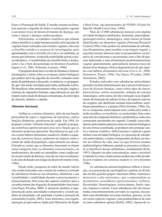 U. M. Lanfer-Marquez228
Estar e à Promoção da Saúde. É moeda corrente na litera-
tura associar a ingestão de frutos e outras partes vegetais
a um menor risco de desenvolvimento de doenças, tais
como o câncer e doenças cardiovasculares.
Infelizmente, os trabalhos científicos que relatam
efeitos benéficos à saúde humana trazidos pela ingestão de
vegetais foram realizados com extratos vegetais e não com
a clorofila isolada e a escassez de investigações mais
aprofundadas com a clorofila em si deve ser atribuída, ao
menos parcialmente, à reduzida estabilidade química des-
sa substância. A instabilidade da clorofila frente a ácidos,
calor e luz é bem documentada na literatura (Gauthier-
Jaques et al., 2001; Schwartz, Lorenzo, 1990).
Opropósitodestabreverevisãodaliteraturaéfornecer
informações e inferir sobre os eventuais efeitos biológicos
que podem advir da ingestão da clorofila, tomando como
ponto de partida para a discussão, os anúncios e a propagan-
da,quevêmsendoveiculadospelamídia,atribuindoàcloro-
fila benefícios sobre praticamente todos os tecidos, órgãos e
sistemas do organismo humano, especialmente no que diz
respeitoàprevençãodedoençascoronarianas,decertostipos
de cânceres, diabetes e catarata.
Alimentos funcionais
Atribui-se a muitos alimentos, além da sua função
primordial de suprir o organismo de nutrientes, outras
funções dinâmicas, promotoras de saúde. Em 1984, foi
proposto o termo “alimento funcional”, quando as pesqui-
sas científicas apontavam para essa nova função que os
alimentos poderiam apresentar. Reconheceu-se que a di-
eta e certos hábitos alimentares saudáveis, aliados a esque-
mas de exercícios físicos, poderiam ter impacto sobre o
estado de saúde da população, especialmente em idosos.
Entende-se, assim, que os alimentos funcionais se situam
numa categoria entre os alimentos convencionais e os
medicamentos, devendo ser entendidos como coadjuvan-
tes na prevenção de doenças, mas não na cura ou tratamen-
to de uma disfunção em estágio de desenvolvimento (Arai,
1996).
Desde então, pesquisas ao redor do mundo inteiro
vêm sendo realizadas com o intuito de conhecer a miríade
de substâncias bioativas nos alimentos, identificar a sua
variabilidade e estabilidade durante o processamento e
armazenamento, bem como dar suporte científico para o
reconhecimento das alegações de propriedades funcionais
(Van Duyn, Pivonka, 2000). É essencial, também, a regu-
lamentação pelas autoridades competentes, criando pa-
drões de identidade e de qualidade visando à proteção do
consumidor (Lajolo, 2002). Estes alimentos, com regula-
mentação já aprovada no Japão pelo Ministério da Saúde
e Bem-Estar, são denominados de FOSHU (Foods for
Specific Health Uses) (Arai, 1996).
Mais de 12 000 substâncias naturais com alguma
atividade biológica (antibiótica, hormonal, antioxidante,
quimiopreventiva, imunológica, entre outras) já foram
identificadas em alimentos vegetais (National Research
Council,1996). Estas podem ser denominadas de substân-
cias fitoquímicas, para ressaltar a sua origem vegetal, e
suscitam enorme interesse entre os pesquisadores, na ten-
tativa de correlacionar a sua presença com o fato de pes-
soas habituadas a uma alimentação predominantemente
vegetal, aparentemente, apresentarem menores riscos de
desenvolver doenças crônico-degenerativas do que aque-
las com hábitos alimentares onívoras (Liu et al., 2000;
Steinmetz, Potter, 1996; Van Duyn, Pivonka, 2000;
Verschuren, 2002).
Estudos realizados com substâncias antioxidantes
presentes na dieta demonstraram que é possível diminuir o
risco de diversas doenças, como certos tipos de câncer,
aterosclerose, artrite reumatóide, redução do sistema
imunológico, entre outras, devido à remoção ou ao impedi-
mento da formação de radicais livres e de espécies reativas
do oxigênio, que danificam enzimas mitocondriais, mem-
branas plasmáticas e o próprio DNA (Gordon, 1996). En-
tre os compostos antioxidantes mais conhecidos estão o
ácido ascórbico, os tocoferóis, os carotenóides, bem como
uma série de compostos fenólicos e polifenólicos, todos eles
comumente encontrados em vegetais. Contudo, essas subs-
tâncias antioxidantes parecem atuar em sistemas biológicos
de uma forma coordenada, ao produzir uma proteção con-
tra o estresse oxidativo. Difícil mesmo é explicar a quem
atribuir essa atividade biológica, se à presença de substân-
cias antioxidantes, a outros componentes da dieta, ou mes-
mo aos hábitos de vida, uma vez que diversos estudos
epidemiológicos falharam, quando se procurava evidenci-
ar os benefícios dessas substâncias, isoladamente (Kitts,
1997). Quando em altas concentrações, tanto o tocoferol
(vitamina E) como o betacaroteno podem até exibir ativida-
de pró-oxidante em sistemas modelo in vitro (Gordon
1996).
As substâncias anticarcinogênicas inibem a inicia-
ção, ou a promoção da carcinogênese e podem ser dividi-
das em dois grandes grupos: nutrientes (fibra, vitaminas e
minerais) e não-nutrientes, que compreendem os
metabólitos secundários (glicosinolatos, sulfetos,
flavonóides, fitoestrógenos, isotiocianatos, fenóis, tani-
nos, terpenos e outras). Essas substâncias não são encon-
tradas concomitantemente em todos os vegetais, mas po-
dem estar distribuídas em certas famílias, gêneros, ou até
em certas espécies vegetais, com predominância de uma
ou outra substância apenas (Rafter, 2002). Apesar da va-
 