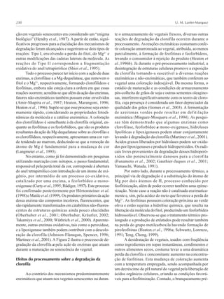 U. M. Lanfer-Marquez230
ção em vegetais senescentes era considerado um “enigma
biológico” (Hendry et al., 1987). A partir de então, signi-
ficativos progressos para a elucidação dos mecanismos de
degradação foram alcançados e sugeriram-se dois tipos de
reações: Tipo I, envolvendo a perda do fitol, do Mg2+
e
outras modificações das cadeias laterais da molécula. As
reações do Tipo II correspondem a fragmentação
oxidativa do anel tetrapirrólico (Shioi et al., 1995).
Todo o processo parece ter início com a ação de duas
enzimas, a clorofilase e a Mg-dequelatase, que removem o
fitol e o Mg2+
, respectivamente, formando clorofilídeos e
feofitinas, embora não esteja clara a ordem em que essas
reações ocorrem; acredita-se que além da ação das enzimas,
fatores não-enzimáticos também possam estar envolvidos
(Amir-Shapira et al., 1987; Heaton, Marangoni, 1996;
Heaton et al., 1996). Supõe-se que esse processo seja extre-
mamente rápido, considerando as propriedades fotodi-
nâmicas da molécula e a catálise enzimática. A coloração
dos clorofilídeos é semelhante à da clorofila original, en-
quanto as feofitinas e os feoforbídeos, que são os produtos
resultantes da ação da Mg-dequelatase sobre as clorofilas e
os clorofilídeos, respectivamente, apresentam uma cor ver-
de tendendo ao marrom, deduzindo-se que a remoção do
átomo de Mg é fundamental para a mudança de cor
(Langmeier et al., 1993).
No entanto, como já foi demonstrado em pesquisas
utilizando marcação com isótopos, o passo fundamental,
responsável pela perda total da cor, corresponde à abertura
do anel tetrapirrólico com introdução de um átomo de oxi-
gênio, por intermédio de um processo co-oxidativo,
catalizado por uma enzima, a feoforbídeo a mono-
oxigenase (Curty et al., 1995; Rüdiger, 1997). Este processo
foi confirmado posteriormente por Hörtensteiner et al.
(1998) e Matile et al. (1999). Os produtos primários da ação
dessa enzima são compostos incolores, fluorescentes, que
são rapidamente transformados em catabólitos não-fluores-
centes de estruturas químicas ainda pouco elucidadas
(Oberhuber et al., 2001; Oberhuber, Kräutler, 2002;
Takamiya et al., 2000; Wüthrich et al., 2000). Aparente-
mente, outras enzimas oxidativas, tais como a peroxidase,
e a lipoxigenase também podem contribuir com a descolo-
ração da clorofila (Johnson-Flanagan, Spencer, 1996;
Martinez et al., 2001). A Figura 2 ilustra o processo de de-
gradação da clorofila a pela ação de enzimas que atuam
durante a maturação ou senescência do vegetal.
Efeitos do processamento sobre a degradação da
clorofila
Ao contrário dos mecanismos predominantemente
enzimáticos que atuam nos vegetais senescentes ou duran-
te o armazenamento de vegetais frescos, diversas outras
reações de degradação da clorofila ocorrem durante o
processamento. As reações enzimáticas costumam confe-
rir coloração amarronzada ao vegetal, atribuída, ao menos
parcialmente, à formação de feofitinas e feoforbídeos,
levando o consumidor à rejeição do produto (Heaton et
al.,1996b). Já durante o pré-processamento industrial, a
desintegração de estruturas celulares promove a exposição
da clorofila tornando-a suscetível a diversas reações
enzimáticas e não-enzimáticas, que também conferem ao
vegetal uma coloração indesejável. Da mesma forma, o
estádio de maturação e as condições de armazenamento
pós-colheita de grãos de soja e outras sementes oleagino-
sas, interferem significativamente com os teores de cloro-
fila, cuja presença é considerada um fator depreciador da
qualidade dos grãos (Gomes et al., 2003). A fermentação
de azeitonas verdes pode resultar em defitilação
enzimática (Minguez-Mosquera et al., 1994). As pesqui-
sas têm demonstrado que algumas enzimas como
clorofilase, feoforbídeo a mono-oxigenase, hidrolases
lipolíticas e lipoxigenases podem atuar conjuntamente
levando à degradação da clorofila (Martinez et al., 2001).
Ácidos graxos liberados por hidrolases podem ser oxida-
dos por lipoxigenases e produzir hidroperóxidos. Os radi-
cais livres provenientes da degradação desses hidroperó-
xidos são potencialmente danosos para a clorofila
(Funamoto et al., 2002; Gauthier-Jaques et al., 2001;
Yamauchi, Watada, 1991).
Por outro lado, durante o processamento térmico, a
principal via de degradação é a substituição do átomo de
Mg por dois átomos de H, processo conhecido por
feofitinização, além de poder ocorrer também uma epime-
rização. Neste caso a reação não é catalisada enzimatica-
mente e, sim, pela acidez do meio que favorece a perda do
Mg2+
. As feofitinas possuem coloração próxima ao verde
oliva e estão sujeitas a hidrólise química, que resulta na
liberação da molécula do fitol, produzindo um feoforbídeo
hidrossolúvel. Observou-se que o tratamento térmico pro-
longado e a produção de enlatados pode resultar também
na perda do grupo metilcarboxila havendo formação de
pirofeofitinas (Heaton et al., 1996a; Schwartz, Lorenzo,
1991; Teng, Cheng, 1999).
A desidratação de vegetais, usados com freqüência
como ingredientes em sopas instantâneas, condimentos e
outros alimentos secos, costuma levar a uma dramática
perda da clorofila e concomitante aumento na concentra-
ção de feofitinas. Esta mudança de coloração aumenta
com a temperatura empregada, sendo acompanhada por
um decréscimo do pH natural do vegetal pela liberação de
ácidos orgânicos celulares, criando as condições favorá-
veis para a feofitinização. Contudo, o branqueamento pré-
 