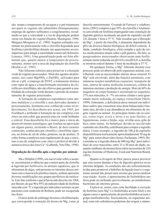 U. M. Lanfer-Marquez232
são: tempo e temperatura de secagem e o pré-tratamento
aos quais os vegetais são submetidos (branqueamento,
emprego de agentes sulfitantes e congelamento), ressal-
tando-se que a velocidade e a via de degradação podem
variar em função do vegetal (Heaton, Marangoni, 1996;
Minguez-Mosquera et al., 1989). Vegetais enlatados cos-
tumam ter praticamente toda a clorofila degradada para
feofitina e pirofeofitina durante um aquecimento severo,
imperioso para atingir a esterilidade comercial (Schwartz,
Lorenzo, 1991). Uma generalização pode ser feita afir-
mando que, quanto menor a temperatura de proces-
samento, menor será a taxa de degradação da clorofila
(Rocha et al., 1993).
Não faltaram esforços para preservar a coloração
verde de vegetais processados. Além dos agentes alcalini-
zantes, tais como Mg(OH)2
e Zn(OH)2,
utilizados para
elevar o pH, o emprego de HTST, o tratamento térmico
com vapor de água e a transformação enzimática da clo-
rofila em clorofilídeo, não são efetivos para garantir a esta-
bilidade da coloração verde durante o período de armaze-
namento de vegetais processados.
A formação de complexos espontâneos entre áto-
mos metálicos e a clorofila e seus derivados durante o
processamento, fenômeno esse conhecido como rever-
descimento, foi descoberto por acaso, em 1943, por
Fischbach e atribuído à formação de um complexo com
zinco ou com cobre que possuía uma cor verde brilhante
e estável. Essa descoberta foi o marco para o início do
desenvolvimento tecnológico, que resultou na aprovação
em alguns países, incluindo o Brasil, de dois corantes
comerciais, conhecidos por clorofila e clorofilina cúpri-
cas, na forma de sal de sódio, potássio, ou de amônio. O
cobre forma complexos mais rapidamente do que o zinco,
mas o uso de complexos com zinco é preferível devido à
natureza tóxica dos íons Cu2+
(LaBorde, Von Elbe, 1994).
Degradação da clorofila após a ingestão por animais
Ma e Dolphin (1999), em sua revisão sobre o assun-
to, encontraram evidências que a maior parte da clorofila
a ingerida por herbívoros ou animais aquáticos, que se
alimentam de algas, está presente no intestino desses ani-
mais com o macrociclo pirrólico intacto, embora apresente
diversas modificações nos grupos periféricos da molécu-
la. Este fato confirma o que já havia sido descrito em 1968,
por Baxter, de que 90 a 95% da radioatividade de feofitina
marcada com 14
C e ingerida por indivíduos normais ou por
pacientes com síndrome de Refsum, pode ser recuperada
nas fezes.
O meio ácido do estômago favorece a feofitinização,
que corresponde à remoção do átomo de Mg, como já
descrito anteriormente. O estudo de Ferruzzi e colabora-
dores (2001) comprova que 95% da clorofila é totalmen-
te convertida em feofitina empregando uma simulação de
digestão gástrica incubando um purê de espinafre em pH
2,0, durante 1 hora a 37 °C. Vale ressaltar que a liberação
do Mg2+
, a partir da clorofila, é altamente dependente do
pH e de diversos fatores biológicos, de difícil controle. A
idade, condição fisiológica, efeito tampão e ação de cer-
tos medicamentos atuam sobre o pH gástrico. De fato, os
pesquisadores mencionados observaram uma feofiti-
nização muito reduzida em pH 4,0 e em pH 6,0, a clorofila
se mostrou estável durante 1 hora de incubação a 37 °C.
De qualquer forma, o Mg2+
liberado durante esse
processo pode ser absorvido pelo organismo animal, con-
tribuindo com as necessidades diárias desse mineral. O
Mg2+
está envolvido, além das funções estruturais, com
inúmeras reações metabólicas essenciais: transporte de
íons, síntese de outras moléculas essenciais, cofator de
inúmeras enzimas e produção de energia. Mais de 60% do
magnésio no corpo humano é encontrado no esqueleto,
27% nos músculos, 6 - 7% em outras células e uma quan-
tidade muito reduzida, no espaço extracelular (Shils,
1999). Entretanto, a deficiência desse mineral em indiví-
duos sadios que consomem uma dieta balanceada é bas-
tante rara, devido à sua abundância em alimentos de ori-
gem vegetal ou animal. As principais fontes são os cere-
ais, como trigo, aveia e arroz e os seus farelos, as
leguminosas, como o feijão, soja, ervilha seca, grão de
bico, entre outras. As hortaliças, devido ao seu elevado
conteúdo em clorofila, contribuem para compor a ingestão
diária. Como exemplo, a ingestão de 100 g de espinafre
disponibilizaria teoricamente aproximadamente 58 mg de
Mg2+
para serem absorvidos (Souci, Fachmann, 1995). Re-
comenda-se a ingestão diária de 400 mg Mg2+
para indiví-
duos do sexo masculino, entre 31 a 50 anos de idade, en-
quanto mulheres da mesma faixa etária necessitam de 310
mg/dia (Institute of Medicine, Food and Nutrition Board,
1997).
Quanto à clivagem do fitol, parece pouco provável
que esta ocorra durante a fase de digestão gástrica ou no
intestino delgado. As condições não são suficientemente
ácidas para promover a hidrólise da ligação éster e o orga-
nismo animal não possui uma enzima que possa catalizar
essa reação. Assim, o aparecimento de feoforbídeos nas
fezes pode ser atribuído, provavelmente, ao metabolismo
bacteriano do intestino grosso.
Explica-se, assim, com certa facilidade a excreção
de feofitina (sem Mg2+
) o feoforbideo a (sem fitol) e em
alguns casos o aparecimento do pirofeoforbídeo a (sem o
grupo metilcarboxila). Teoricamente, no organismo ani-
mal, estas três substâncias poderiam dar origem a inúme-
 