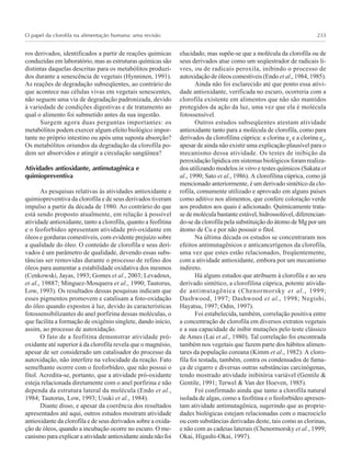 O papel da clorofila na alimentação humana: uma revisão 233
ros derivados, identificados a partir de reações químicas
conduzidas em laboratório, mas as estruturas químicas são
distintas daquelas descritas para os metabólitos produzi-
dos durante a senescência de vegetais (Hynninen, 1991).
As reações de degradação subseqüentes, ao contrário do
que acontece nas células vivas em vegetais senescentes,
não seguem uma via de degradação padronizada, devido
à variedade de condições digestivas e de tratamento ao
qual o alimento foi submetido antes da sua ingestão.
Surgem agora duas perguntas importantes: os
metabólitos podem exercer algum efeito biológico impor-
tante no próprio intestino ou após uma suposta absorção?
Os metabólitos oriundos da degradação da clorofila po-
dem ser absorvidos e atingir a circulação sangüínea?
Atividades antioxidante, antimutagênica e
quimiopreventiva
As pesquisas relativas às atividades antioxidante e
quimiopreventiva da clorofila e de seus derivados tiveram
impulso a partir da década de 1980. Ao contrário do que
está sendo proposto atualmente, em relação à possível
atividade antioxidante, tanto a clorofila, quanto a feofitina
e o feoforbídeo apresentam atividade pró-oxidante em
óleos e gorduras comestíveis, com evidente prejuízo sobre
a qualidade do óleo. O conteúdo de clorofila e seus deri-
vados é um parâmetro de qualidade, devendo essas subs-
tâncias ser removidas durante o processo de refino dos
óleos para aumentar a estabilidade oxidativa dos mesmos
(Cenkowski, Jayas, 1993; Gomes et al., 2003; Levadoux,
et al., 19887; Minguez-Mosquera et al., 1990; Tautorus,
Low, 1993). Os resultados dessas pesquisas indicam que
esses pigmentos promovem e catalisam a foto-oxidação
do óleo quando expostos à luz, devido às características
fotossensibilizantes do anel porfirina dessas moléculas, o
que facilita a formação de oxigênio singlete, dando início,
assim, ao processo de autoxidação.
O fato de a feofitina demonstrar atividade pró-
oxidante até superior à da clorofila revela que o magnésio,
apesar de ser considerado um catalisador do processo da
autoxidação, não interfere na velocidade da reação. Fato
semelhante ocorre com o feoforbídeo, que não possui o
fitol. Acredita-se, portanto, que a atividade pró-oxidante
esteja relacionada diretamente com o anel porfirina e não
dependa da estrutura lateral da molécula (Endo et al.,
1984; Tautorus, Low, 1993; Usuki et al., 1984).
Diante disso, e apesar da coerência dos resultados
apresentados até aqui, outros estudos mostram atividade
antioxidante da clorofila e de seus derivados sobre a oxida-
ção de óleos, quando a incubação ocorre no escuro. O me-
canismo para explicar a atividade antioxidante ainda não foi
elucidado, mas supõe-se que a molécula da clorofila ou de
seus derivados atue como um seqüestrador de radicais li-
vres, ou de radicais peroxila, inibindo o processo de
autoxidação de óleos comestíveis (Endo et al., 1984, 1985).
Ainda não foi esclarecido até que ponto essa ativi-
dade antioxidante, verificada no escuro, ocorreria com a
clorofila existente em alimentos que não são mantidos
protegidos da ação da luz, uma vez que ela é molécula
fotossensível.
Outros estudos subseqüentes atestam atividade
antioxidante tanto para a molécula de clorofila, como para
derivados da clorofilina cúprica: a clorina e4
e a clorina e6
,
apesar de ainda não existir uma explicação plausível para o
mecanismo dessa atividade. Os testes de inibição da
peroxidação lipídica em sistemas biológicos foram realiza-
dos utilizando modelos in vitro e testes químicos (Sakata et
al., 1990; Sato et al., 1986). A clorofilina cúprica, como já
mencionado anteriormente, é um derivado sintético da clo-
rofila, comumente utilizado e aprovado em alguns países
como aditivo nos alimentos, que confere coloração verde
aos produtos aos quais é adicionado. Quimicamente trata-
se de molécula bastante estável, hidrossolúvel, diferencian-
do-se da clorofila pela substituição do átomo de Mg por um
átomo de Cu e por não possuir o fitol.
Na última década os estudos se concentraram nos
efeitos antimutagênicos e anticancerígenos da clorofila,
uma vez que estes estão relacionados, freqüentemente,
com a atividade antioxidante, embora por um mecanismo
indireto.
Há alguns estudos que atribuem à clorofila e ao seu
derivado sintético, a clorofilina cúprica, potente ativida-
de antimutagênica (Chenormorsky et al., 1999;
Dashwood, 1997; Dashwood et al., 1998; Negishi,
Hayatsu, 1997; Odin, 1997).
Foi estabelecida, também, correlação positiva entre
a concentração de clorofila em diversos extratos vegetais
e a sua capacidade de inibir mutações pelo teste clássico
de Ames (Lai et al., 1980). Tal correlação foi encontrada
também nos vegetais que fazem parte dos hábitos alimen-
tares da população coreana (Kimm et al., 1982). A cloro-
fila foi testada, também, contra os condensados de fuma-
ça de cigarro e diversas outras substâncias carcinógenas,
tendo mostrado atividade inibitória variável (Gentile &
Gentile, 1991; Terwel & Van der Hoeven, 1985).
Foi confirmado ainda que tanto a clorofila natural
isolada de algas, como a feofitina e o feoforbídeo apresen-
tam atividade antimutagênica, sugerindo que as proprie-
dades biológicas estejam relacionadas com o macrociclo
ou com substâncias derivadas deste, tais como as clorinas,
e não com as cadeias laterais (Chenormorsky et al., 1999;
Okai, Higashi-Okai, 1997).
 