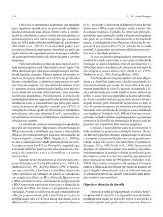 U. M. Lanfer-Marquez234
Vários são os mecanismos de proteção que impedem
que o organismo animal inicie um processo de multiplica-
ção desordenada de suas células. Dentre estes, a comple-
xação de substâncias com atividade antimutagênica ou
anticarcinogênica com outros compostos que causariam
dano ao DNA reduz a biodisponibilidade do carcinógeno
(Breinholt et al., 1995b). Essa atividade poderia ser
exercida no lúmen do trato gastro-intestinal, ou então em
órgãos internos do organismo animal, desde que a substân-
cia quimiopreventiva tenha sido absorvida para a corrente
sanguínea.
Outra teoria bastante conhecida para explicar a ativi-
dade antimutagênica está relacionada com o “reparo” do
DNA, danificado por substâncias mutagênicas por intermé-
dio de ligações cruzadas. Muitos agentes associados ao
processo de ligação cruzada com o DNA são produzidos
durante o metabolismo oxidativo e correspondem aos radi-
cais livres do oxigênio. Um dos efeitos dos radicais livres
é o aumento da taxa de peroxidação lipídica com prejuízo
na atividade das enzimas mitocondriais e com dano das
membranas plasmáticas. Paralelamente, as reações de
peroxidação podem ser responsabilizadas pela formação de
substâncias como os malonaldeídos, que participam direta-
mente do processo de ligações cruzadas com o DNA. A
formação dos radicais pode ser diminuída por substâncias
antioxidantes, tais como vitaminas E ou C, carotenóides e
por substâncias fenólicas e polifenólicas, amplamente dis-
tribuídas nos vegetais.
As substâncias químicas antimutagênicas poderiam
atuar por um mecanismo relacionado com a reparação do
DNA, removendo a substância que causou a alteração do
DNA, ou preventivamente, por uma ação antioxidante, de
forma a impedir o dano ao DNA. Negishi et al. (1989) já
haviam evidenciado a atividade antimutagênica da cloro-
fila cúprica contra Trp-P-2 em Drosophila, sugerindo que
a atividade inibitória poderia estar relacionada com a for-
mação de complexo entre a clorofilina e a amina
heterocíclica.
Baseado nesses mecanismos já estabelecidos, pes-
quisas lideradas por Bailey (Breinholt et al., 1995 a,b;
Dashwood et al., 1991; Harttig, Bailey, 1998) evidencia-
ram que a clorofila, a feofitina e a clorofilina cúprica são
fortes inibidores da formação de adutos de substâncias
carcinogênicas (aflatoxina B1 e dibenzo[a,l]pireno) com
o DNA, em testes in vitro. Aformação de complexos com
o DNA representa o primeiro passo para a alteração da
molécula do DNA, ativando-a e preparando-a para a
replicação. Aventa-se a hipótese de que o mecanismo de
inibição proporcionado pela clorofilina se baseia na
complexação não covalente dessa molécula com a
aflatoxina B1, numa estequiometria de aproximadamen-
te 1:1, tornando a aflatoxina indisponível para formar
adutos com o DNA, o que explicaria, então, a sua ativida-
de anticarcinogênica. Contudo, foi observado pelos pes-
quisadores que a proteção contra a hepatocarcinogênese
não pode ser atribuída exclusivamente à formação de
adutos; a incubação de clorofilina com aflatoxina foi res-
ponsável por apenas 40-50% da redução da resposta
tumoral. Algum outro mecanismo celular parece contri-
buir com a atividade protetora.
In vivo, os mesmos pesquisadores empregaram um
modelo de estudo com trutas e avaliaram a inibição de
formação de adutos hepáticos entre os carcinógenos e o
DNA, bem como a incidência do processo de iniciação da
carcinogênese nesses animais (Breinholt et al., 1995a;
Dashwood et al., 1991; Harttig, Bailey, 1998).
A inibição da carcinogênese parece ser dose-depen-
dente e a clorofilina cúprica em solução concentrada, ad-
ministrada a trutas por sonda, foi mais efetiva do que a
mesma quantidade de clorofila quando incorporada à di-
eta e administrada por sonda em dose única, embora em
ambos os casos houvesse dependência da dose administra-
da. Estes resultados indicam que o efeito protetor forneci-
do pela solução pura, claramente superestima o efeito in
vivo. O mecanismo parece ser ao menos parcialmente re-
lacionado com a formação de complexo com a substância
carcinogênica (Breinholt et al., 1995a). Com base no con-
junto de resultados obtidos, os pesquisadores sugerem que
a presença de clorofila na alimentação de peixes pode re-
presentar um importante fator anticarcinogênico.
Contudo, é necessário ter cautela ao extrapolar os
dados obtidos em peixes para a nutrição humana. Os pei-
xes têm um segmento intestinal especializado na absorção
e transporte de macromoléculas intactas em grande quan-
tidade, o que não ocorre em mamíferos (Hernandez-
Blazquez, Silva, 1998; Nachi et al., 1998). O processo de
absorção em mamíferos é muito mais seletivo, não permi-
tindo o transporte de grandes volumes de moléculas gran-
des intactas, como é o caso da clorofila, que possui um
peso molecular ao redor de 890 daltons (Auricchio et al.,
1995). Fica, assim, comprometida qualquer afirmação
relativa à eficácia da clorofila na prevenção de doenças em
que é exigida a absorção prévia dessa molécula visto que
os estudos em peixes não são um bom modelo para absor-
ção intestinal em mamíferos.
Digestão e absorção da clorofila
Embora se tenha divulgado muito os efeitos benéfi-
cos potenciais da clorofila e de alguns dos seus derivados,
praticamente nada se conhece sobre a absorção e
metabolização do anel porfirínico em humanos. Estes es-
 
