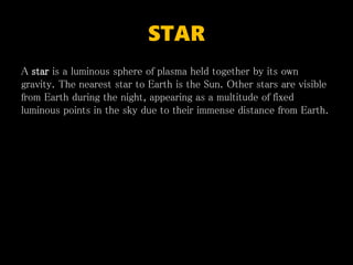 STAR
A star is a luminous sphere of plasma held together by its own
gravity. The nearest star to Earth is the Sun. Other stars are visible
from Earth during the night, appearing as a multitude of fixed
luminous points in the sky due to their immense distance from Earth.
 