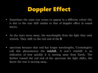 Doppler Effect
• Sometimes the same star seems to appear in a different colour this
is due to the star shift similar to that of doppler effect in sound
waves.
• As the stars move away, the wavelengths from the light they emit
stretch. They shift to the red end of the 8
• spectrum because that end has longer wavelengths. Cosmologists
call this phenomenon the redshift. A star's redshift is an
indication of how quickly it is moving away from Earth. The
further toward the red end of the spectrum the light shifts, the
faster the star is moving away.
 