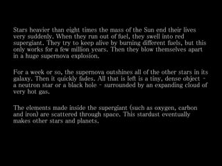 Stars heavier than eight times the mass of the Sun end their lives
very suddenly. When they run out of fuel, they swell into red
supergiant. They try to keep alive by burning different fuels, but this
only works for a few million years. Then they blow themselves apart
in a huge supernova explosion.
For a week or so, the supernova outshines all of the other stars in its
galaxy. Then it quickly fades. All that is left is a tiny, dense object –
a neutron star or a black hole – surrounded by an expanding cloud of
very hot gas.
The elements made inside the supergiant (such as oxygen, carbon
and iron) are scattered through space. This stardust eventually
makes other stars and planets.
 