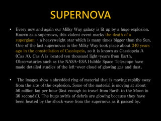 SUPERNOVA
• Every now and again our Milky Way galaxy is lit up by a huge explosion.
Known as a supernova, this violent event marks the death of a
supergiant – a heavyweight star which is many times bigger than the Sun.
One of the last supernovas in the Milky Way took place about 340 years
ago in the constellation of Cassiopeia, so it is known as Cassiopeia A
(Cas A). Cas A is located ten thousand light-years from Earth.
Observatories such as the NASA-ESA Hubble Space Telescope have
made detailed studies of the left-over cloud of glowing gas and dust.
• The images show a shredded ring of material that is moving rapidly away
from the site of the explosion. Some of the material is moving at about
50 million km per hour (fast enough to travel from Earth to the Moon in
30 seconds!). The huge swirls of debris are glowing because they have
been heated by the shock wave from the supernova as it passed by.
 