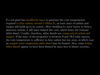 If a red giant has insufficient mass to generate the core temperatures
required to fuse carbon, around 1 billion K, an inert mass of carbon and
oxygen will build up at its center. After shedding its outer layers to form a
planetary nebula, it will leave behind this core, which forms the remnant
white dwarf. Usually, therefore, white dwarfs are composed of carbon and
oxygen. If the mass of the progenitor is between 8 and 10.5 solar masses,
the core temperature is sufficient to fuse carbon but not neon, in which case
an oxygen-neon–magnesium white dwarf may be formed. Also, some helium
white dwarfs appear to have been formed by mass loss in binary systems.
 
