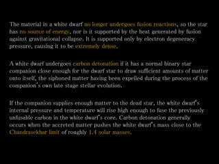 The material in a white dwarf no longer undergoes fusion reactions, so the star
has no source of energy, nor is it supported by the heat generated by fusion
against gravitational collapse. It is supported only by electron degeneracy
pressure, causing it to be extremely dense.
A white dwarf undergoes carbon detonation if it has a normal binary star
companion close enough for the dwarf star to draw sufficient amounts of matter
onto itself, the siphoned matter having been expelled during the process of the
companion's own late stage stellar evolution.
If the companion supplies enough matter to the dead star, the white dwarf's
internal pressure and temperature will rise high enough to fuse the previously
unfusable carbon in the white dwarf's core. Carbon detonation generally
occurs when the accreted matter pushes the white dwarf's mass close to the
Chandrasekhar limit of roughly 1.4 solar masses.
 