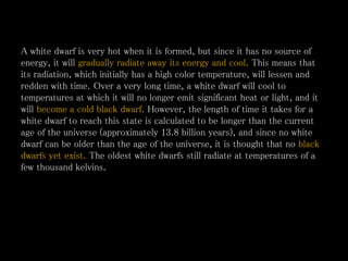 A white dwarf is very hot when it is formed, but since it has no source of
energy, it will gradually radiate away its energy and cool. This means that
its radiation, which initially has a high color temperature, will lessen and
redden with time. Over a very long time, a white dwarf will cool to
temperatures at which it will no longer emit significant heat or light, and it
will become a cold black dwarf. However, the length of time it takes for a
white dwarf to reach this state is calculated to be longer than the current
age of the universe (approximately 13.8 billion years), and since no white
dwarf can be older than the age of the universe, it is thought that no black
dwarfs yet exist. The oldest white dwarfs still radiate at temperatures of a
few thousand kelvins.
 